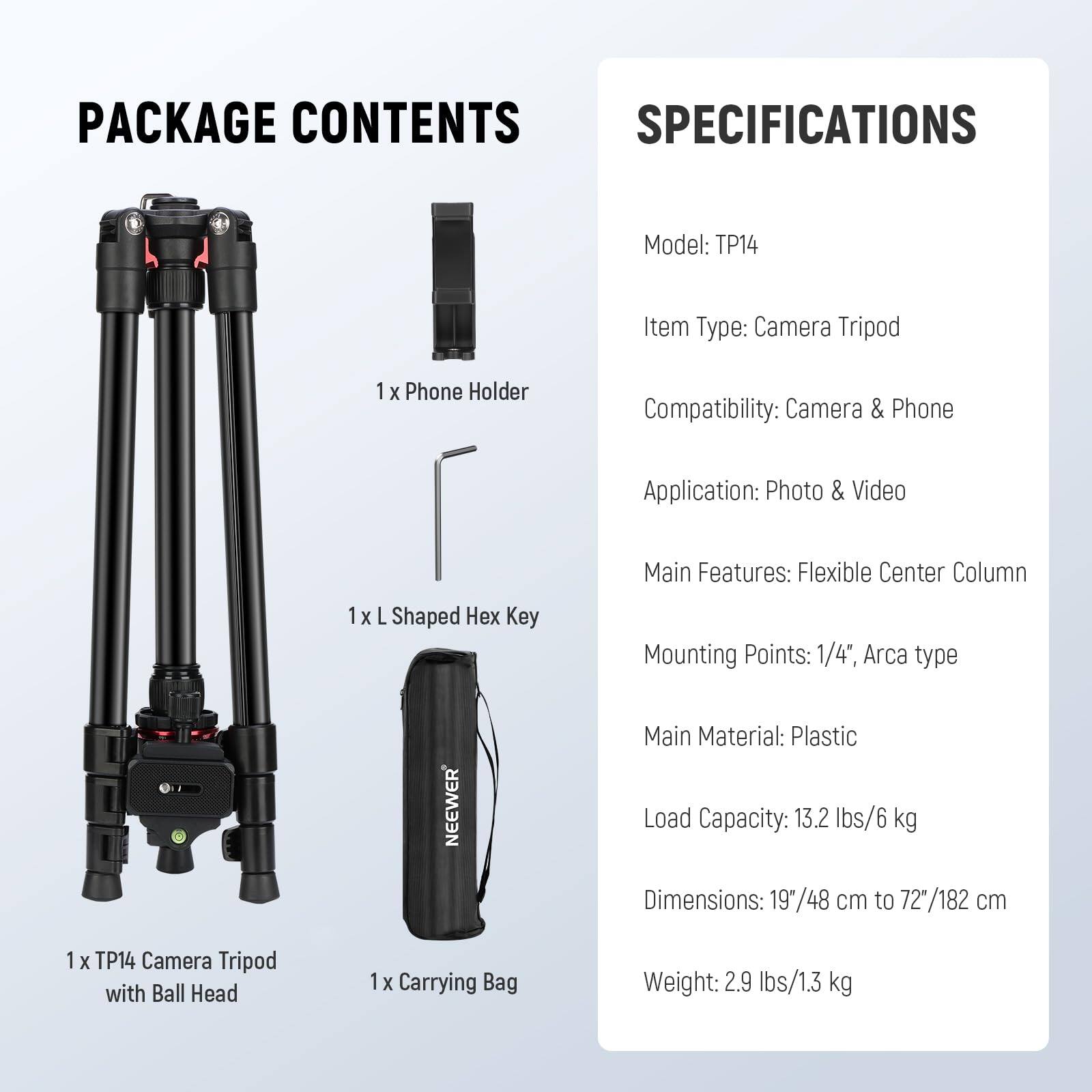 PACKAGE CONTENTS

- 1 x Phone Holder
- 1 x L Shaped Hex Key
- 1 x TP14 Camera Tripod with Ball Head
- 1 x Carrying Bag

SPECIFICATIONS

- Model: TP14
- Item Type: Camera Tripod
- Compatibility: Camera & Phone
- Application: Photo & Video
- Main Features: Flexible Center Column
- Mounting Points: 1/4", Arca type
- Main Material: Plastic
- Load Capacity: 13.2 lbs/6 kg
- Dimensions: 19"/48 cm to 72"/182 cm
- Weight: 2.9 lbs/1.3 kg