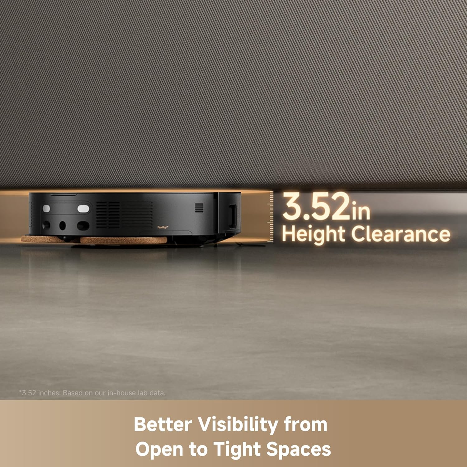 3.52 in Height Clearance  
*3.52 inches: Based on our in-house lab data.  
Better Visibility from Open to Tight Spaces