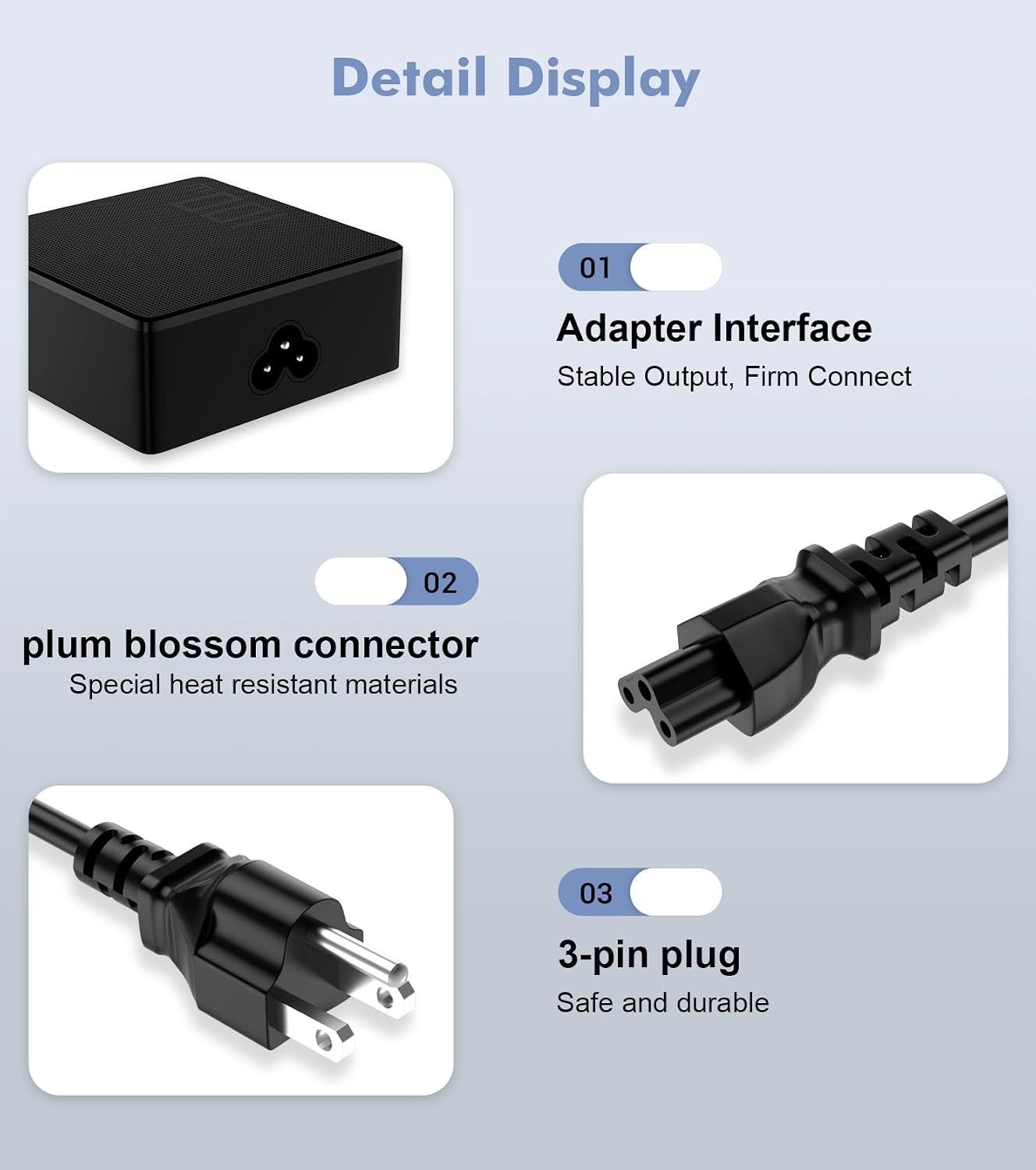 Detail Display
01
Adapter Interface
Stable Output, Firm Connect
02
plum blossom connector
Special heat resistant materials
03
3-pin plug
Safe and durable