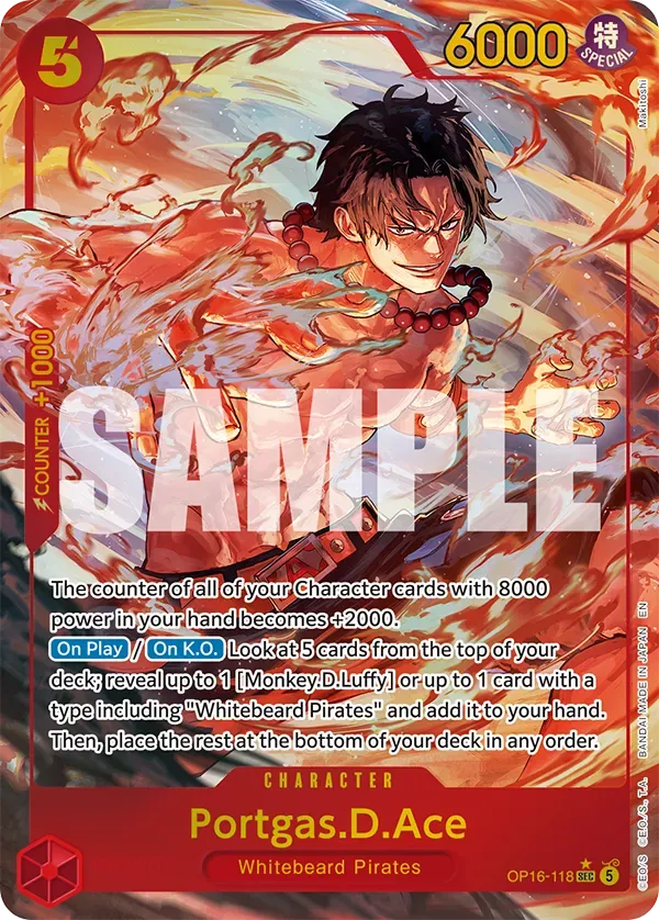 5 6000 SPECIAL Makitoshi 1000 + COUNTER SAMPLE

The counter of all of your Character cards with 8000 EN power in your hand becomes +2000. On Play / On K.O. Look at 5 cards from the top of your JAPAN IN deck; reveal up to 1 [Monkey. D Luffy] or up to 1 card with a type including "Whitebeard Pirates" and add it to hand. Then, place the rest at the bottom of your deck in any order.

BANDAI CHARACTER

Portgas.D.Ace
Whitebeard Pirates
OP16-118 SEC 5