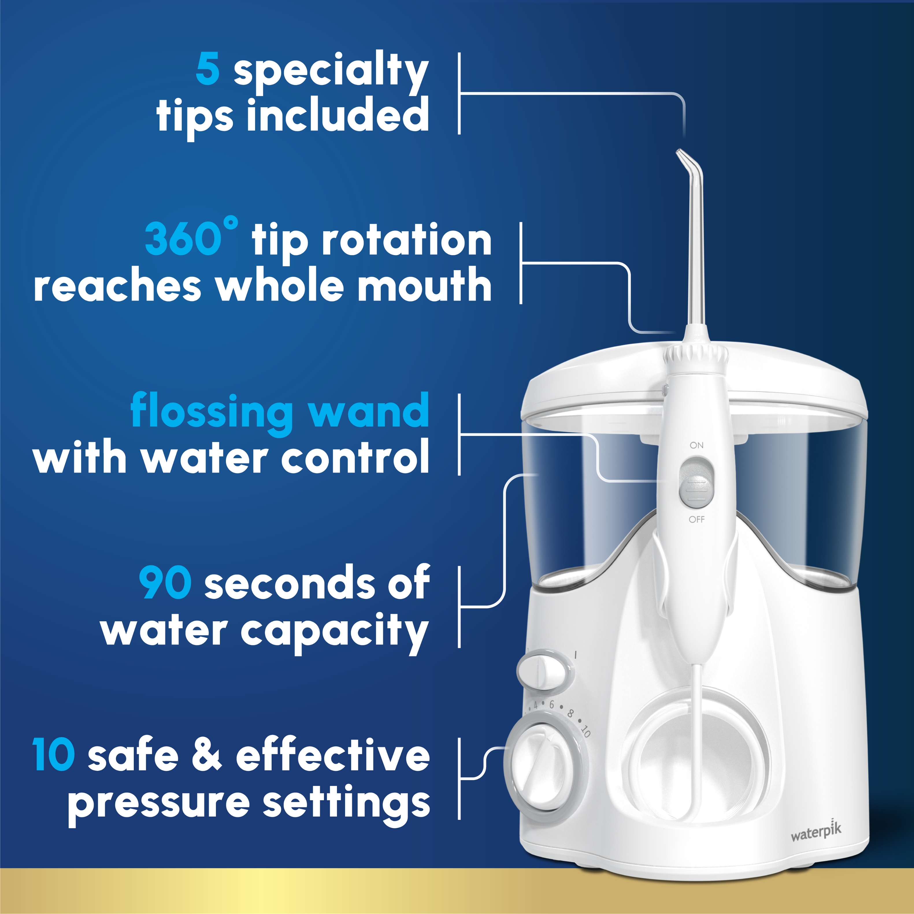 5 specialty tips included  
360° tip rotation reaches whole mouth  
flossing wand with water control ON/OFF  
90 seconds of water capacity  
10 safe & effective pressure settings  
AEGABA10 waterpik