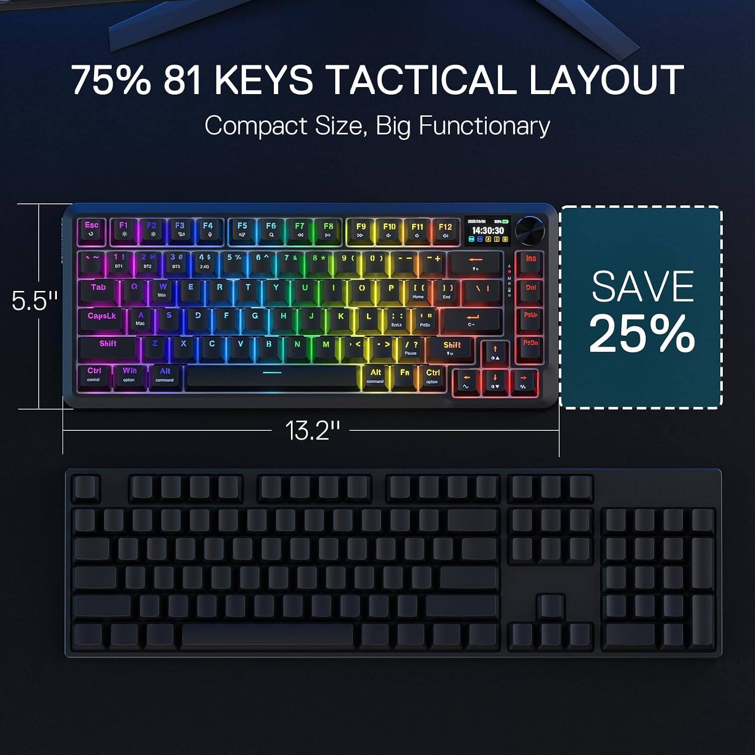75% 81 KEYS TACTICAL LAYOUT Compact Size, Big Functionary

Esc 0
F1
F2
F3
F4
F5
F6
F7
F8
F9
F10
F11
F12

- 14:30:30

5.5"

! 1 2 3 4 5 6 7 8 9 0
Tab a W E R T Y U I O P
CapsLk A S D F G H J K L
Shift Z X C V B N M
Ctrl Win Alt
command

7 Y H 8
5 U J N
* I K M
0 1 0 P [ ] \ - End

Ins Del

SAVE 25%

13.2"