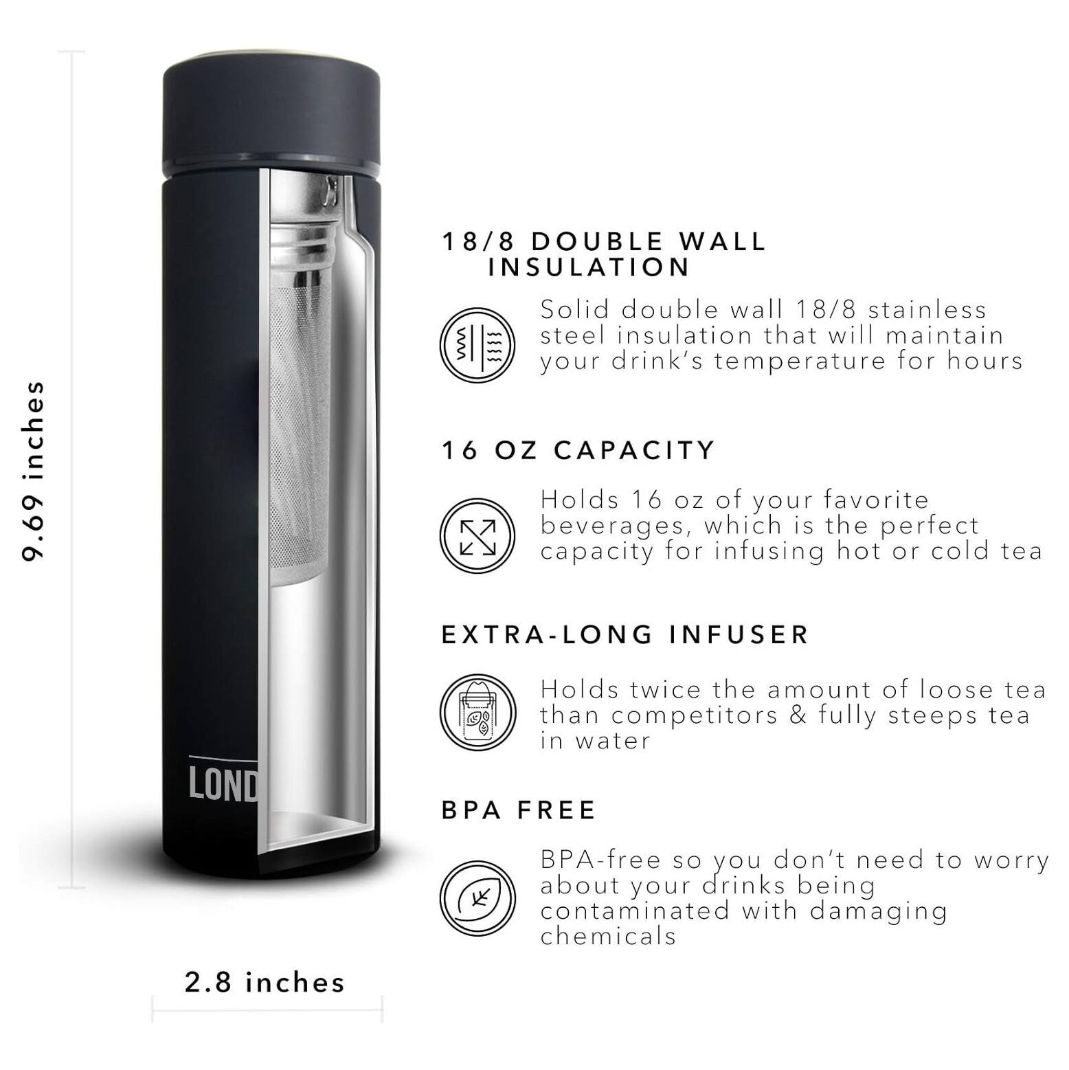 18/8 DOUBLE WALL INSULATION 9.69 inches Solid double wall 18/8 stainless steel insulation that will maintain your drink's temperature for hours 16 OZ CAPACITY Holds 16 oz of your favorite beverages, which is the perfect capacity for infusing hot or cold tea EXTRA-LONG INFUSER Holds twice the amount of loose tea than competitors & fully steeps tea in water BPA FREE 2.8 inches BPA-free so you don't need to worry about your drinks being contaminated with damaging chemicals