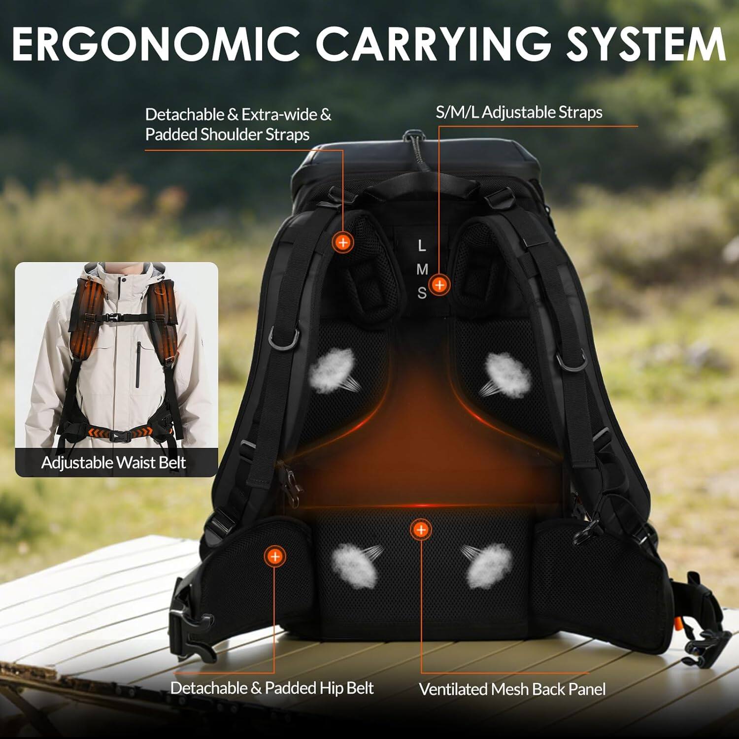 ERGONOMIC CARRYING SYSTEM

- Detachable & Extra-wide & Padded Shoulder Straps
- S/M/L Adjustable Straps
- Adjustable Waist Belt
- Detachable & Padded Hip Belt
- Ventilated Mesh Back Panel