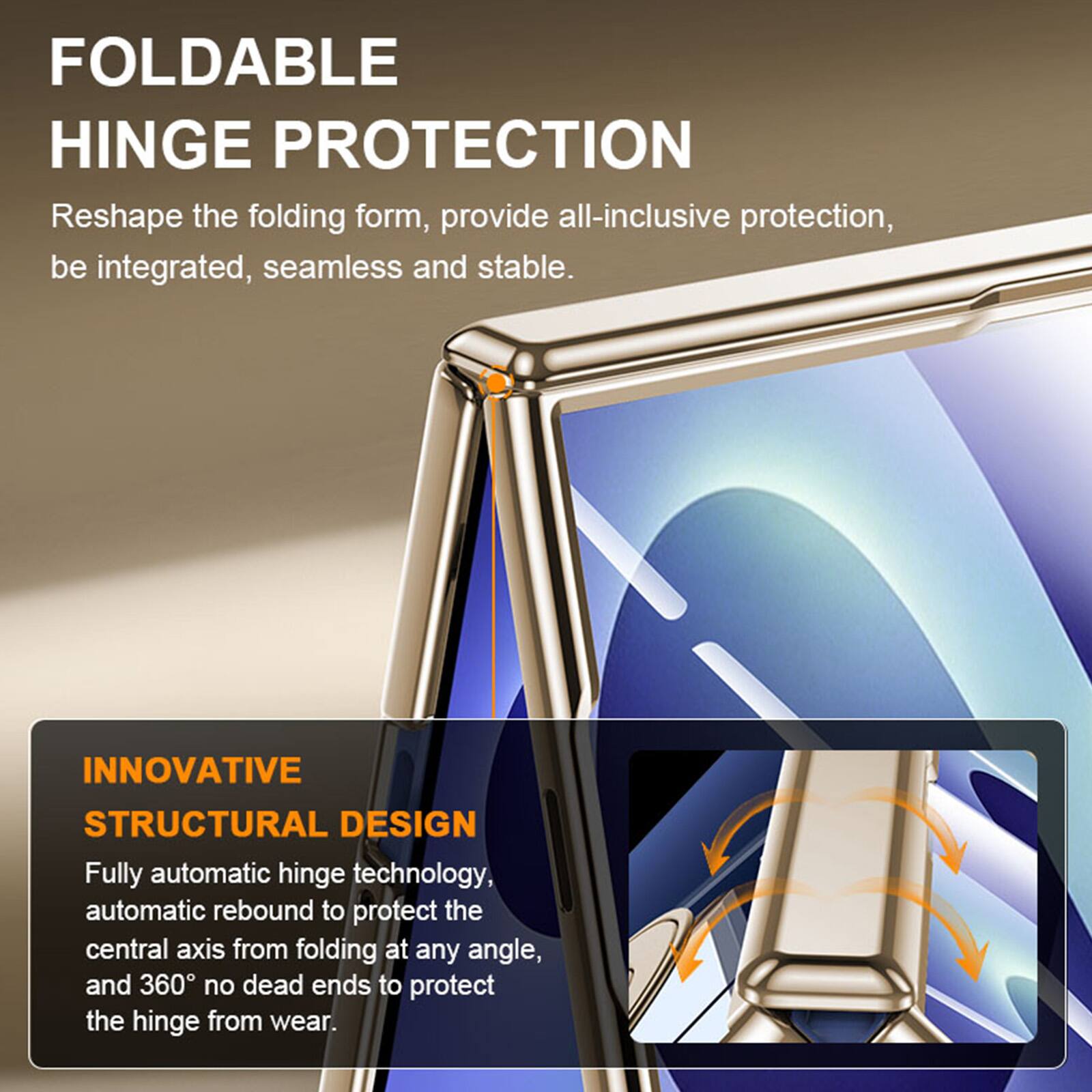 FOLDABLE HINGE PROTECTION  
Reshape the folding form, provide all-inclusive protection, be integrated, seamless and stable.  

INNOVATIVE STRUCTURAL DESIGN  
Fully automatic hinge technology, automatic rebound to protect the central axis from folding at any angle, and 360° no dead ends to protect the hinge from wear.