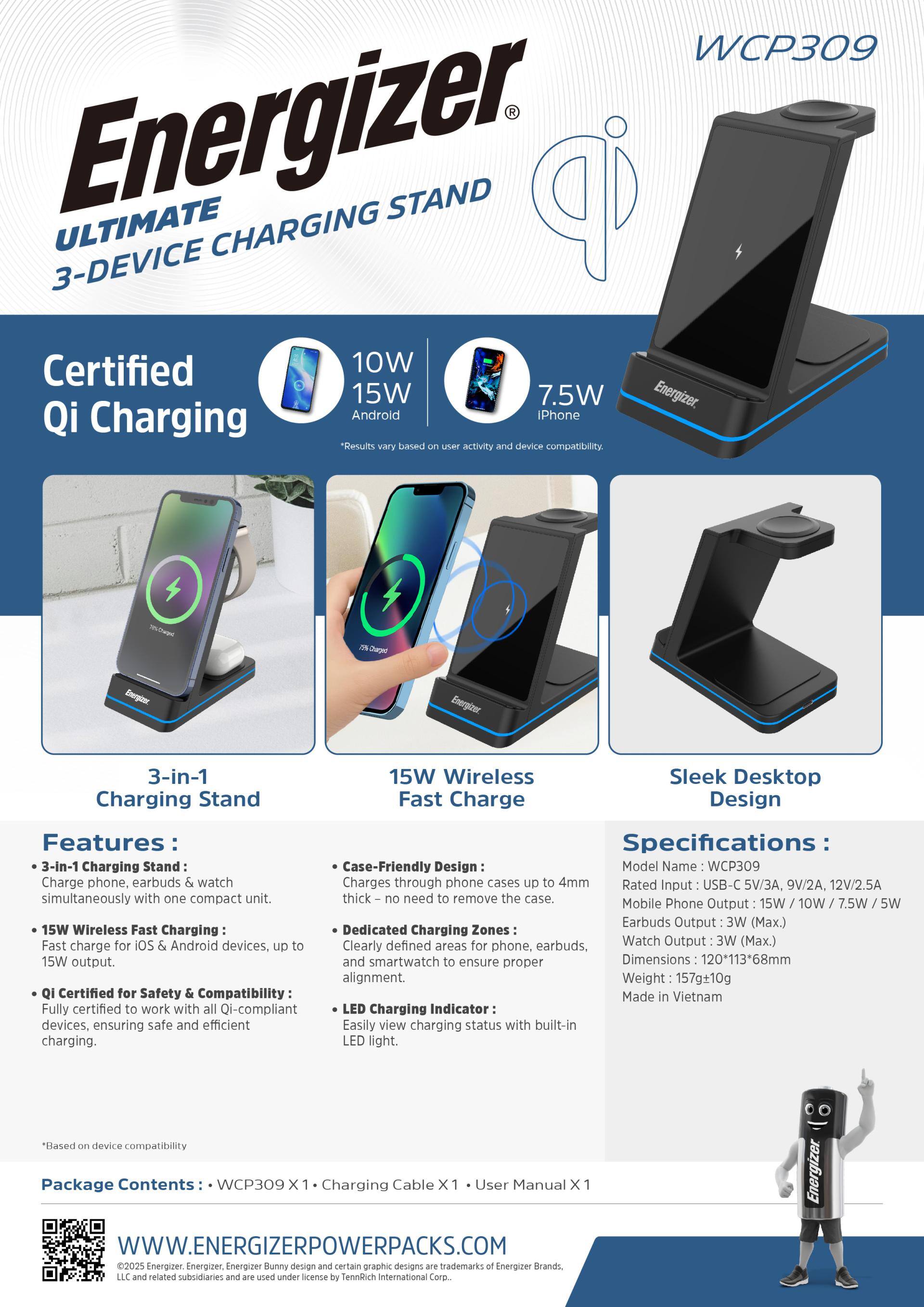Energizer ULTIMATE 3-DEVICE CHARGING STAND

Certified Qi Charging
10W 15W 7.5W

3-in-1 Charging Stand
15W Wireless Fast Charge
Sleek Desktop Design

Features:
- 3-in-1 Charging Stand: Charge phone, earbuds & watch simultaneously with one compact unit.
- 15W Wireless Fast Charging: Fast charge for iOS & Android devices, up to 15W output.
- Qi Certified for Safety & Compatibility: Fully certified to work with all Qi-compliant devices, ensuring safe and efficient charging.

Specifications:
- Model Name: WCP309
- Rated Input: USB-C 5V/3A, 9V/2A, 12V/2.5A
- Mobile Phone Output: 15W / 10W / 7.5W / 5W
- Earbuds Output: 3W (Max.)
- Watch Output: 3W (Max.)
- Dimensions: 120*113*68mm
- Weight: 157g+10g
- Case-Friendly Design: Charges through phone