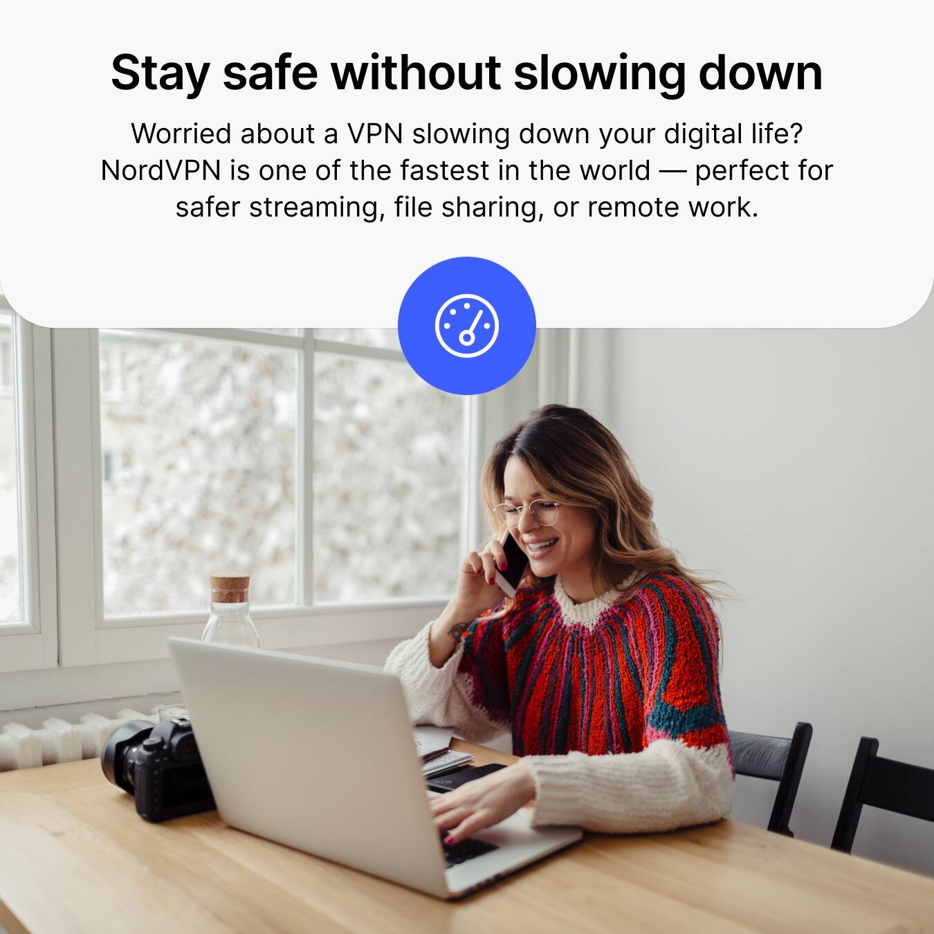 Stay safe without slowing down

Worried about a VPN slowing down your digital life? NordVPN is one of the fastest in the world — perfect for safer streaming, file sharing, or remote work.