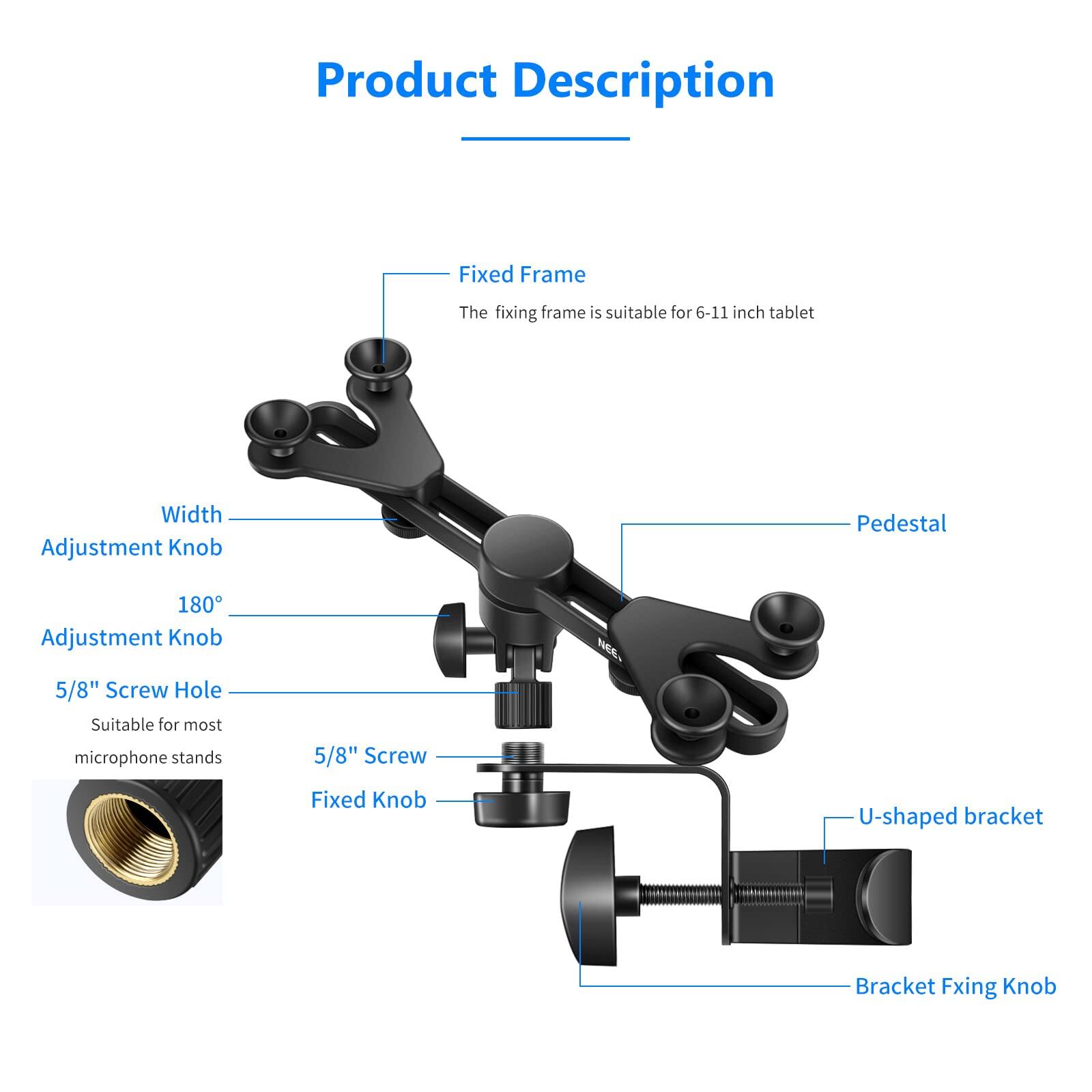 Product Description

Fixed Frame
The fixing frame is suitable for 6-11 inch tablet

Width Adjustment Knob

Pedestal

180° Adjustment Knob

5/8" Screw Hole
Suitable for most microphone stands

5/8" Screw

Fixed Knob

U-shaped bracket

Bracket Fixing Knob