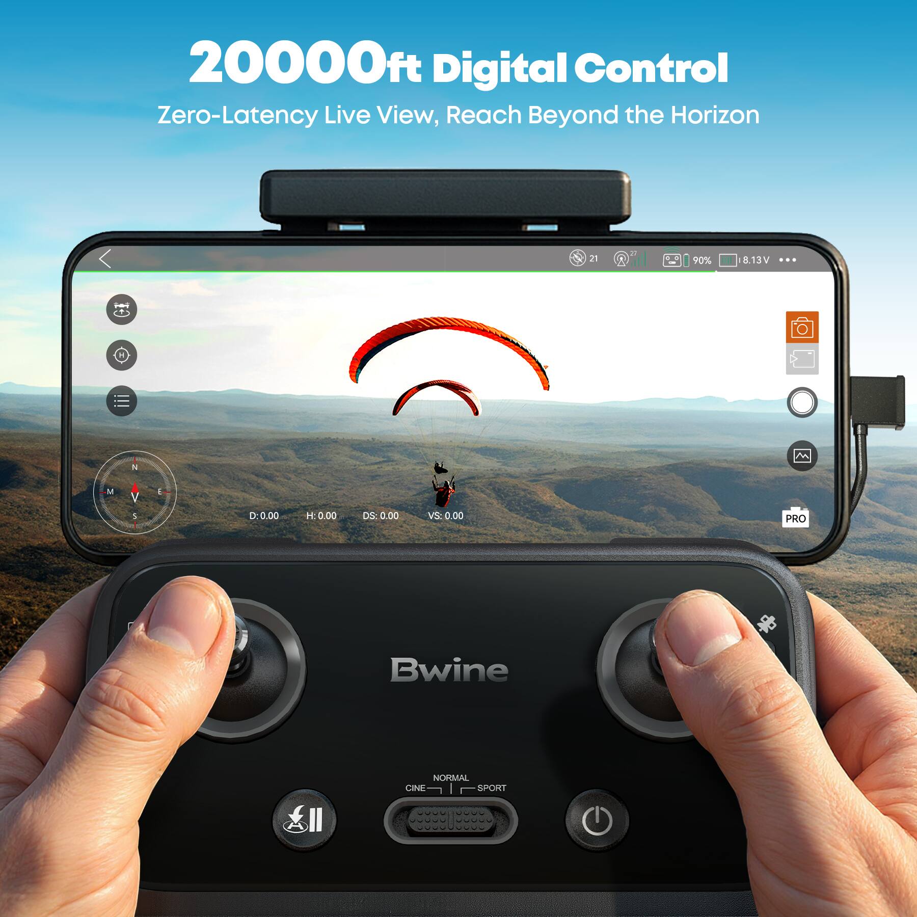 20000ft Digital Control  
Zero-Latency Live View, Reach Beyond the Horizon  

21 D  
90%  
8.13V  

D: 0.00  
H: 0.00  
DS: 0.00  
VS: 0.00  

PRO  
Bwine  
NORMAL  
CINE  
SPORT