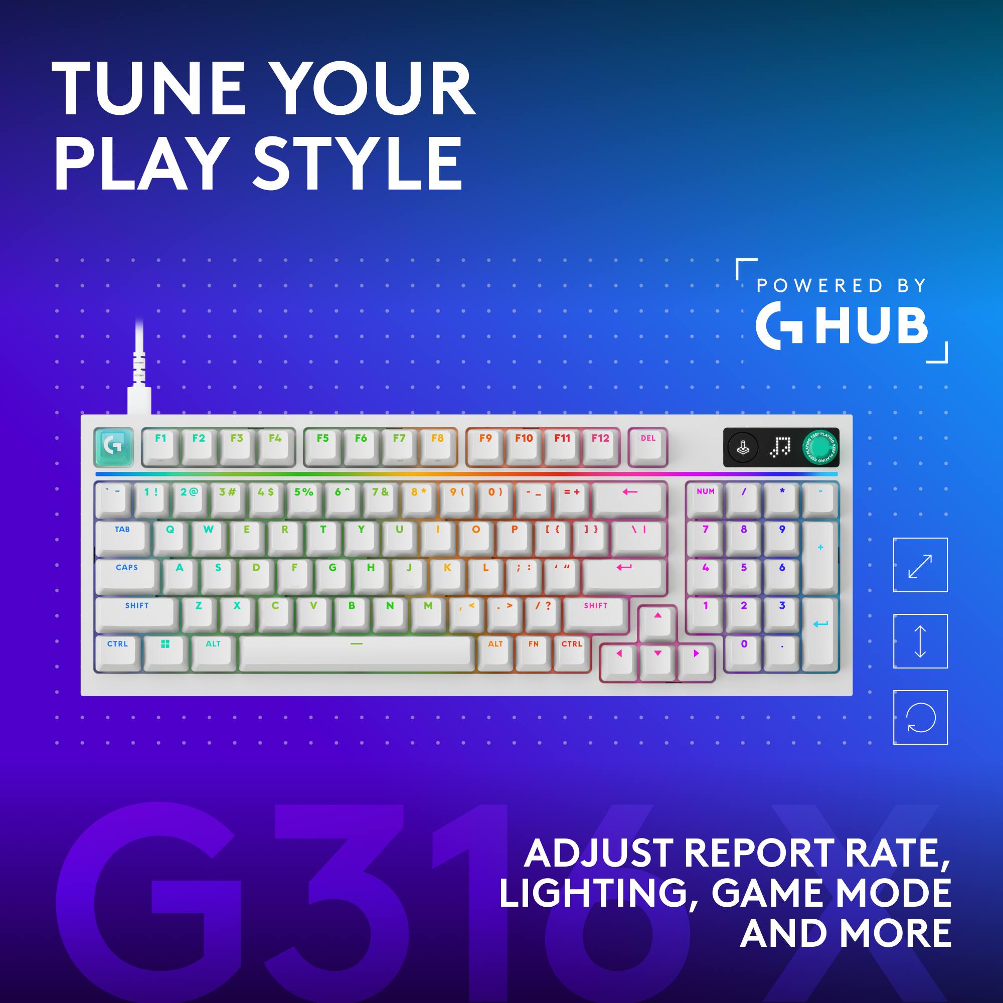 TUNE YOUR PLAY STYLE  
POWERED BY G HUB  
F1 F2 F3 F4 F5 F6 F7 F8 F9 F10 F11 F12 DEL  
1 2 3 4 5 6 7 8 9 0  
Q W E R T Y U I O P  
A S D F G H J K L  
Z X C V B N M  
CAPS SHIFT CTRL ALT  
ADJUST REPORT RATE, LIGHTING, GAME MODE AND MORE