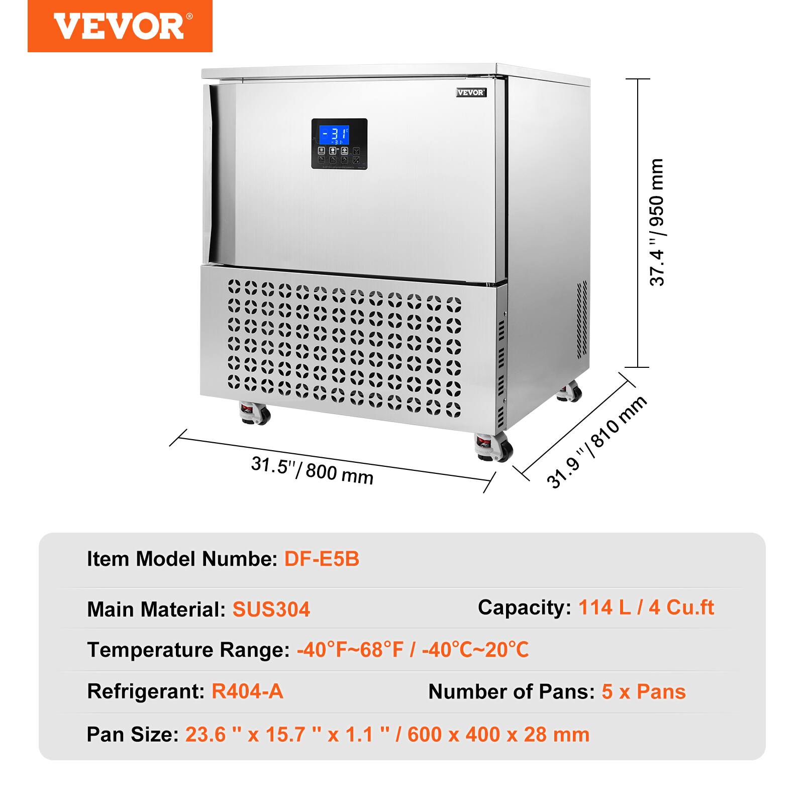 VEVOR

31.5" / 800 mm

31.9" / 950 mm

Item Model Number: DF-E5B

Main Material: SUS304

Capacity: 114L / 4 Cu.ft

Temperature Range: -40°F ~ 68°F / -40°C ~ 20°C

Refrigerant: R404-A

Number of Pans: 5 x Pans

Pan Size: 23.6" x 15.7" x 1.1" / 600 x 400 x 28 mm