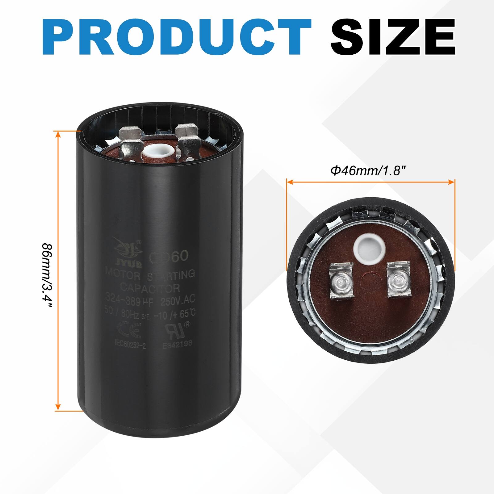 PRODUCT SIZE  
46mm/1.8" 86mm/3.4"  

C060 JYUB MOTOR STARTING CAPACITOR  
324-389 HF 250V.AC 50 | 80Hz -10/+65C  
CE IR EC60252-2 E3421 98