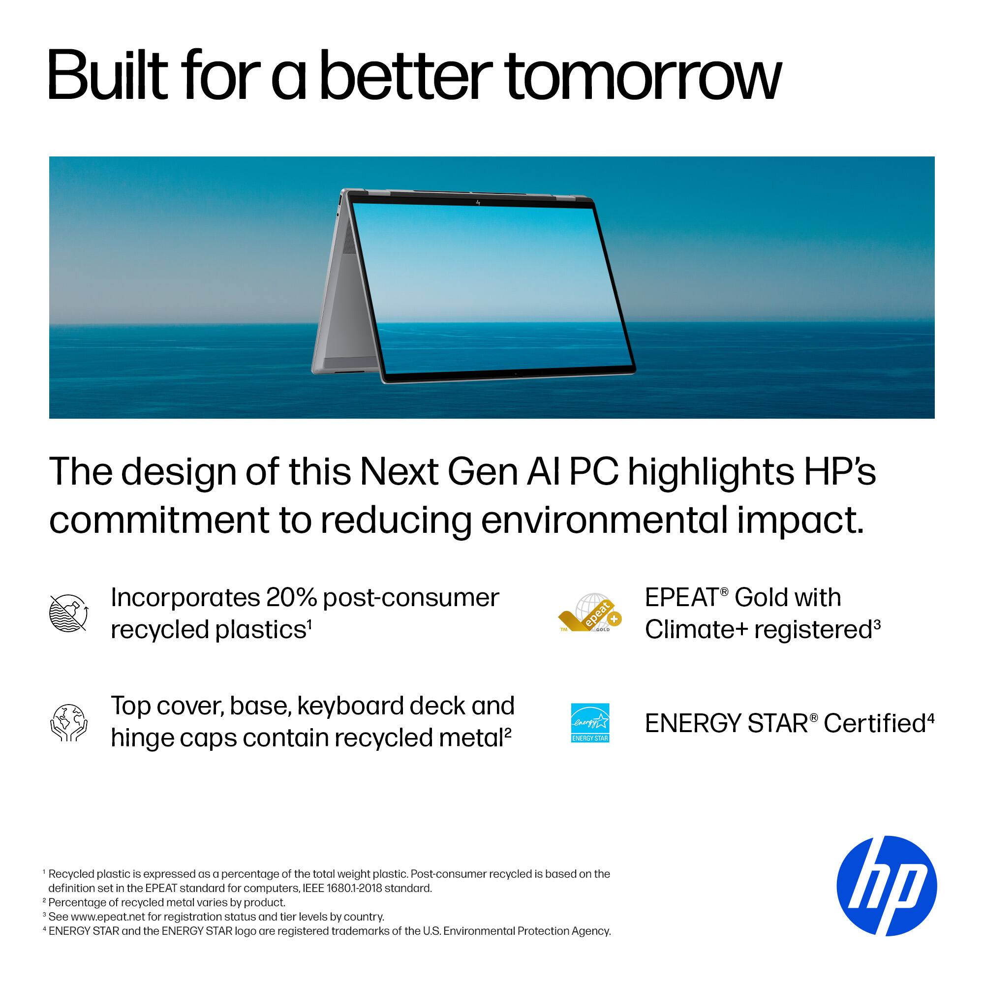 Built for a better tomorrow, the design of this Next Gen Ai PC highlights HP's commitment to reducing environmental impact. Incorporates 20% post-consumer recycled plastics, EPEAT Gold with epeat Climate+ a registered, top cover, base, keyboard deck, and hinge caps contain recycled metal. The percentage of recycled plastic is expressed as 2% of the total weight of plastic. Post-consumer recycled is based on the definition set in the EPEAT standard for computers (EEE 16801-2018 standard). The percentage of recycled metal varies by product. See [www.epeat.net](http://www.epeat.net) for registration status and tier levels by country. ENERGY STAR and the ENERGY STAR logo are registered trademarks of the US Environmental Protection Agency. HP.