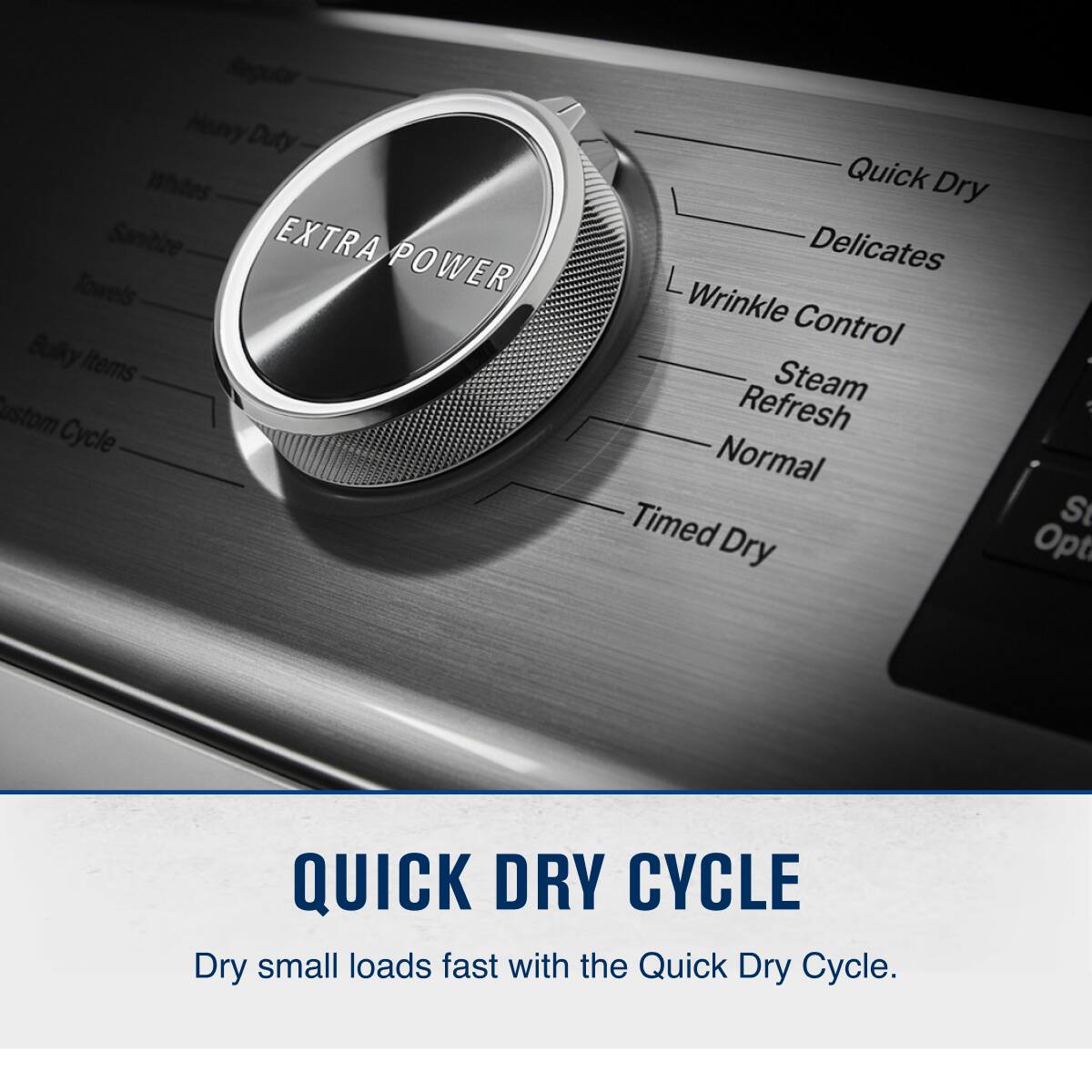 Regular Heavy Duty Whites Sanitize EXTRA Towels POWER Bulky Items Custom Cycle Quick Dry Delicates L Wrinkle Control Steam Refresh Normal Timed Dry Opt QUICK DRY CYCLE Dry small loads fast with the Quick Dry Cycle.