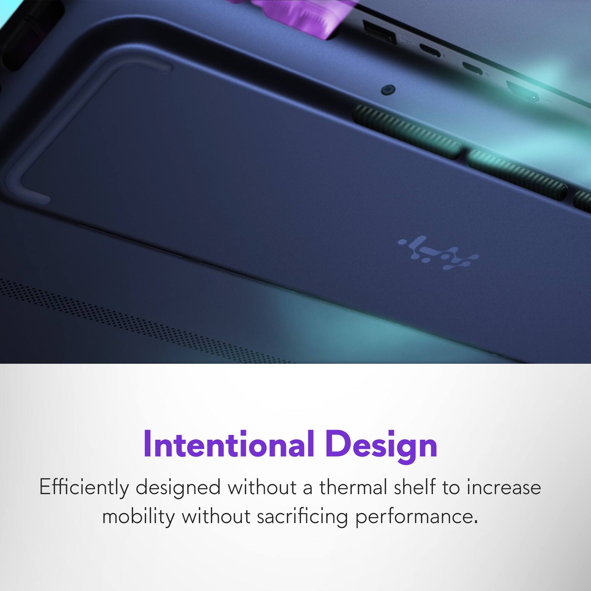 Intentional Design  
Efficiently designed without a thermal shelf to increase mobility without sacrificing performance.
