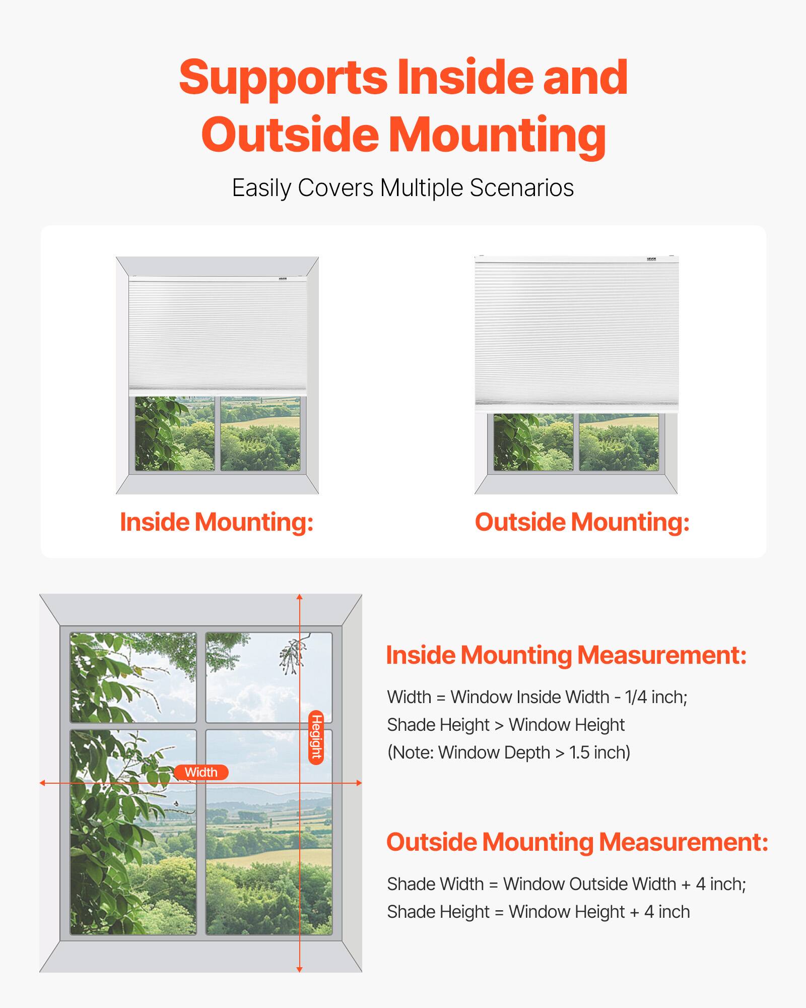 Supports Inside and Outside Mounting  
Easily Covers Multiple Scenarios

Inside Mounting:  
Inside Mounting Measurement:  
Width = Window Inside Width - 1/4 inch;  
Shade Height > Window Height  
(Note: Window Depth > 1.5 inch)

Outside Mounting:  
Outside Mounting Measurement:  
Shade Width = Window Outside Width + 4 inch;  
Shade Height = Window Height + 4 inch