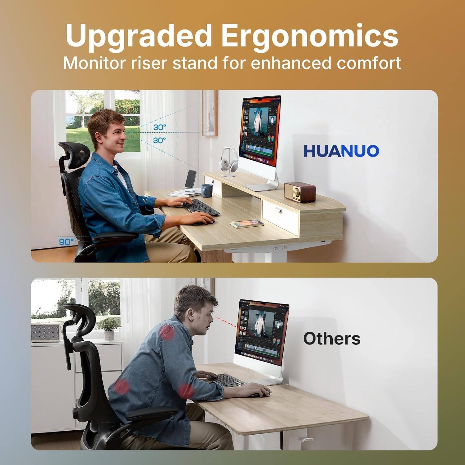 Upgraded Ergonomics Monitor riser stand for enhanced comfort

30° 30° 90°

HUANUO

Others