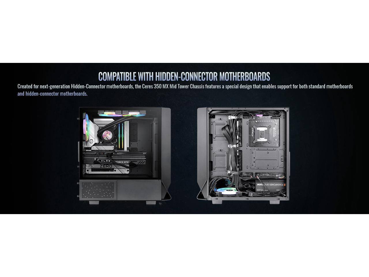 COMPATIBLE WITH HIDDEN-CONNECTOR MOTHERBOARDS

Created for next-generation Hidden-Connector motherboards, the Ceres 350 MX Mid Tower Chassis features a special design that enables support for both standard motherboards and hidden-connector motherboards.