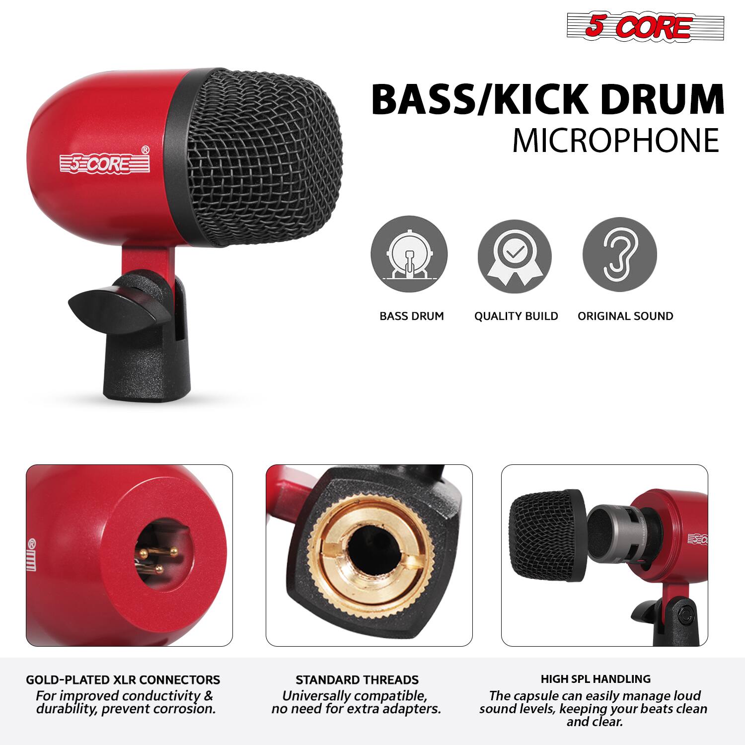 5 CORE  
BASS/KICK DRUM MICROPHONE  

- BASS DRUM  
- QUALITY BUILD  
- ORIGINAL SOUND  

GOLD-PLATED XLR CONNECTORS  
For improved conductivity & durability, prevent corrosion.  

STANDARD THREADS  
Universally compatible, no need for extra adapters.  

HIGH SPL HANDLING  
The capsule can easily manage loud sound levels, keeping your beats clean and clear.