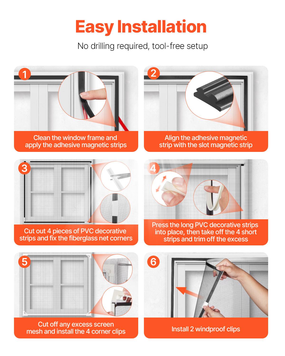 Easy Installation  
No drilling required, tool-free setup

1. Clean the window frame and apply the adhesive magnetic strips
2. Align the adhesive magnetic strip with the slot magnetic strip
3. Cut out 4 pieces of PVC decorative strips and fix the fiberglass net corners
4. Press the long PVC decorative strips into place, then take off the 4 short strips and trim off the excess
5. Cut off any excess screen mesh and install the 4 corner clips
6. Install 2 windproof clips