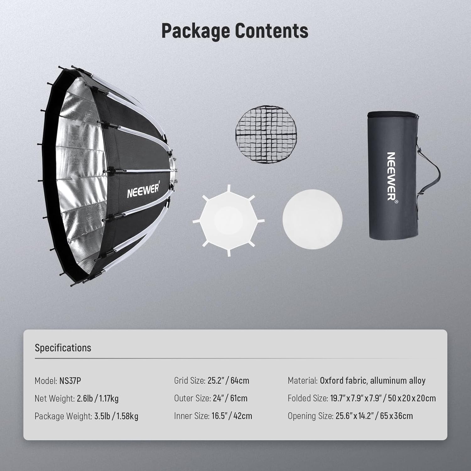 Package Contents

NEEWER

Specifications

Model: NS37P

Net Weight: 2.6lb / 1.17kg

Package Weight: 3.5lb / 1.58kg

Grid Size: 25.2" / 64cm

Outer Size: 24" / 61cm

Inner Size: 16.5" / 42cm

Material: Oxford fabric, aluminum alloy

Folded Size: 19.7" x 7.9" x 7.9" / 50 x 20 x 20cm

Opening Size: 25.6" x 14.2" / 65 x 36cm