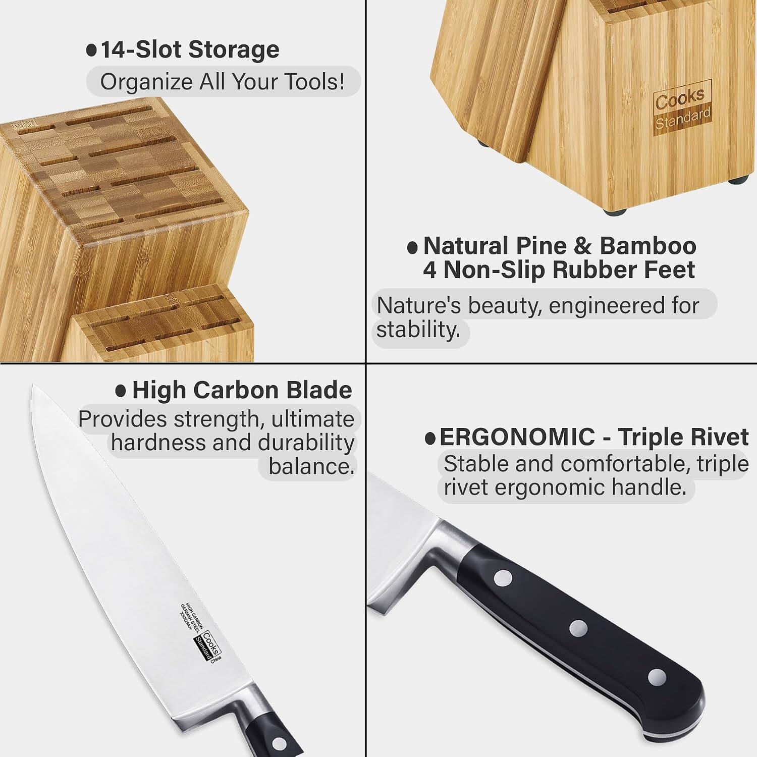 14-Slot Storage
Organize All Your Tools!

Cooks Standard

Natural Pine & Bamboo
4 Non-Slip Rubber Feet
Nature's beauty, engineered for stability.

High Carbon Blade
Provides strength, ultimate hardness and durability balance.

ERGONOMIC - Triple Rivet
Stable and comfortable, triple rivet ergonomic handle.