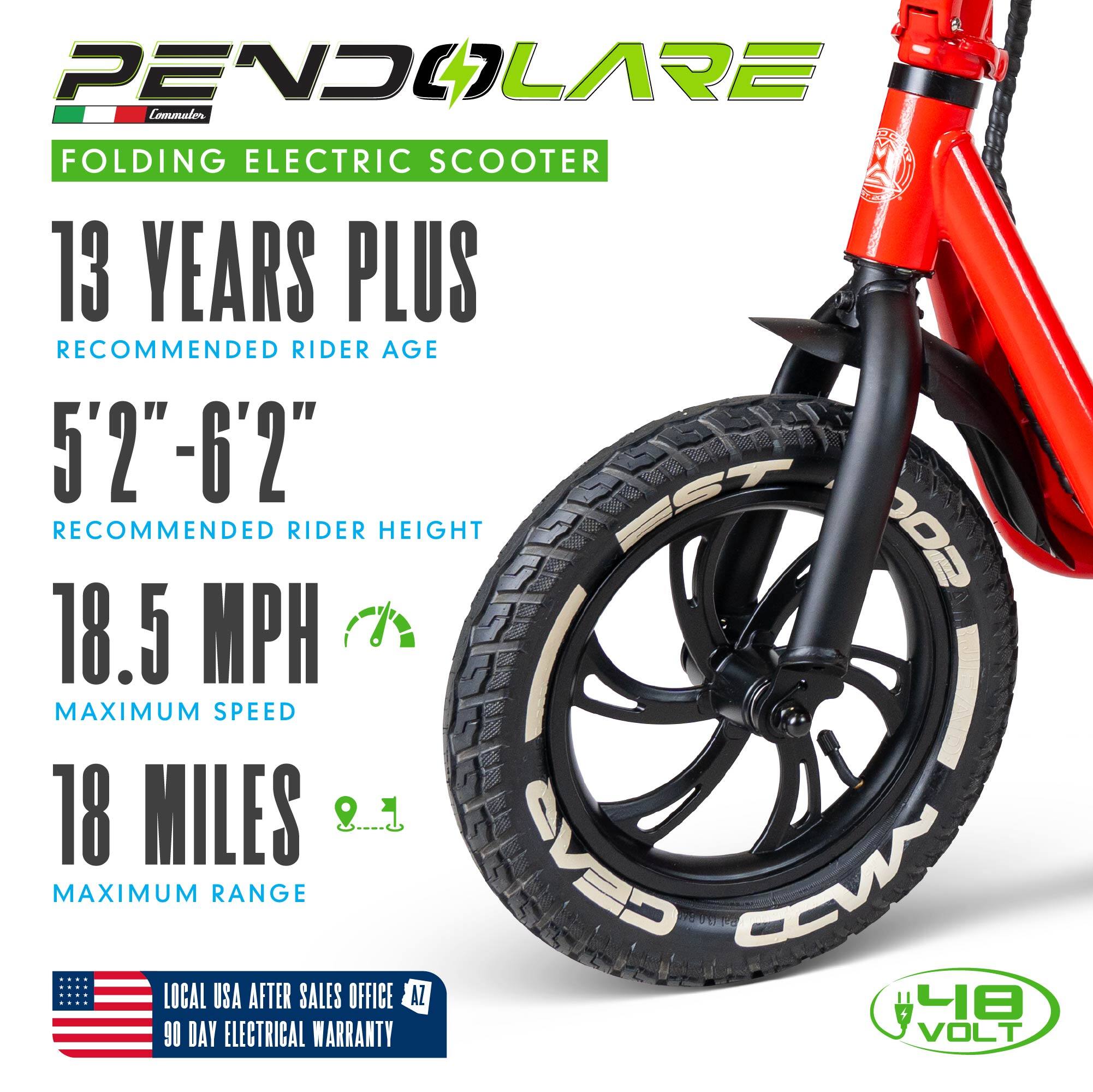 PENDOLARE Commuter FOLDING ELECTRIC SCOOTER

13 YEARS PLUS RECOMMENDED RIDER AGE

5'2"-6'2" RECOMMENDED RIDER HEIGHT

18.5 MPH MAXIMUM SPEED

18 MILES MAXIMUM RANGE

LOCAL USA AFTER SALES OFFICE AZ

90 DAY ELECTRICAL WARRANTY

VOLT
