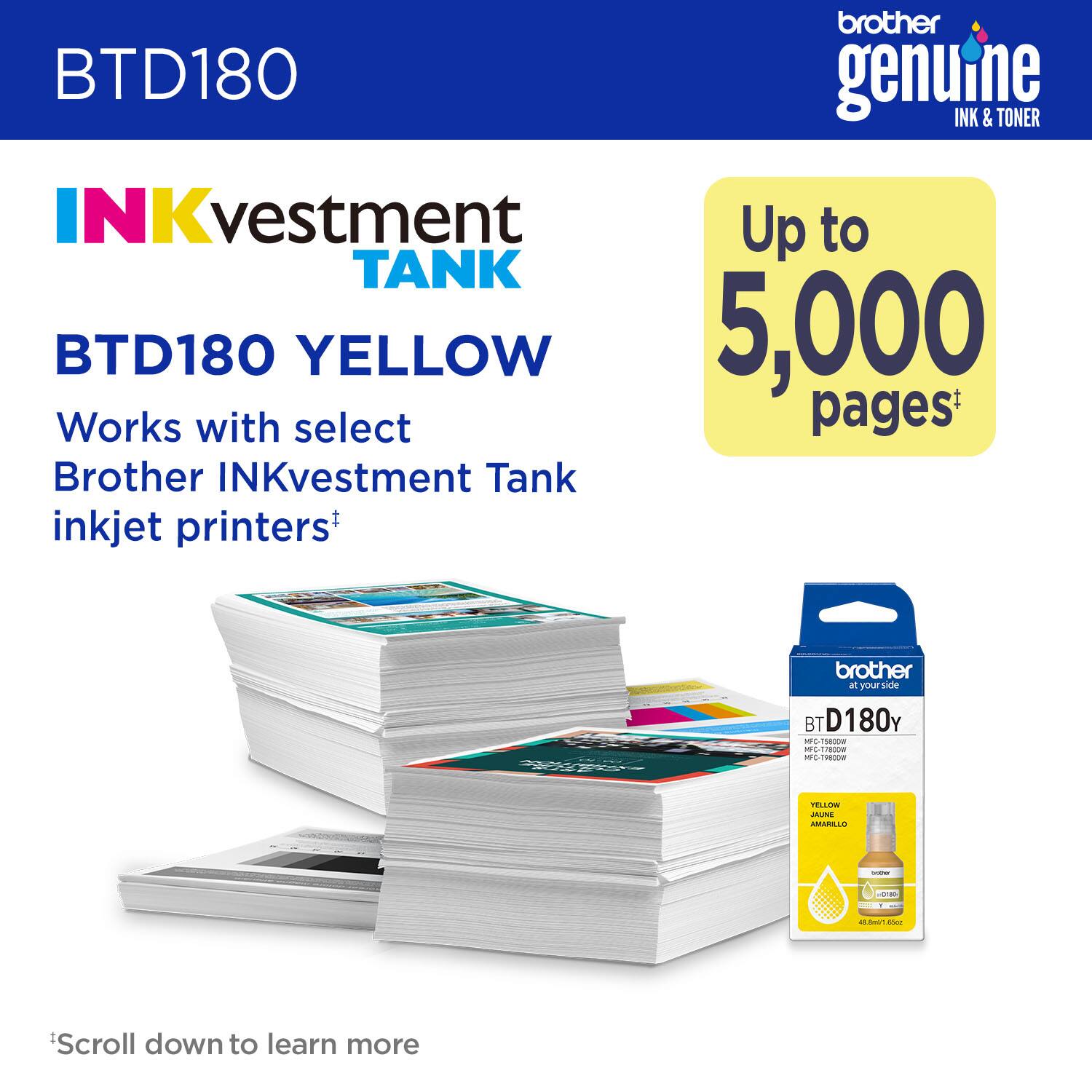 brother genuine INK & TONER INKvestment TANK BTD180 YELLOW 5,000 Works with select Brother INKvestment Tank inkjet printers+ brother - your side BT D180Y - : - o-1/09 - - aiioe C CMARICLUD  - I - - 05.8ms1.Nio - -do Scroll down to learn more