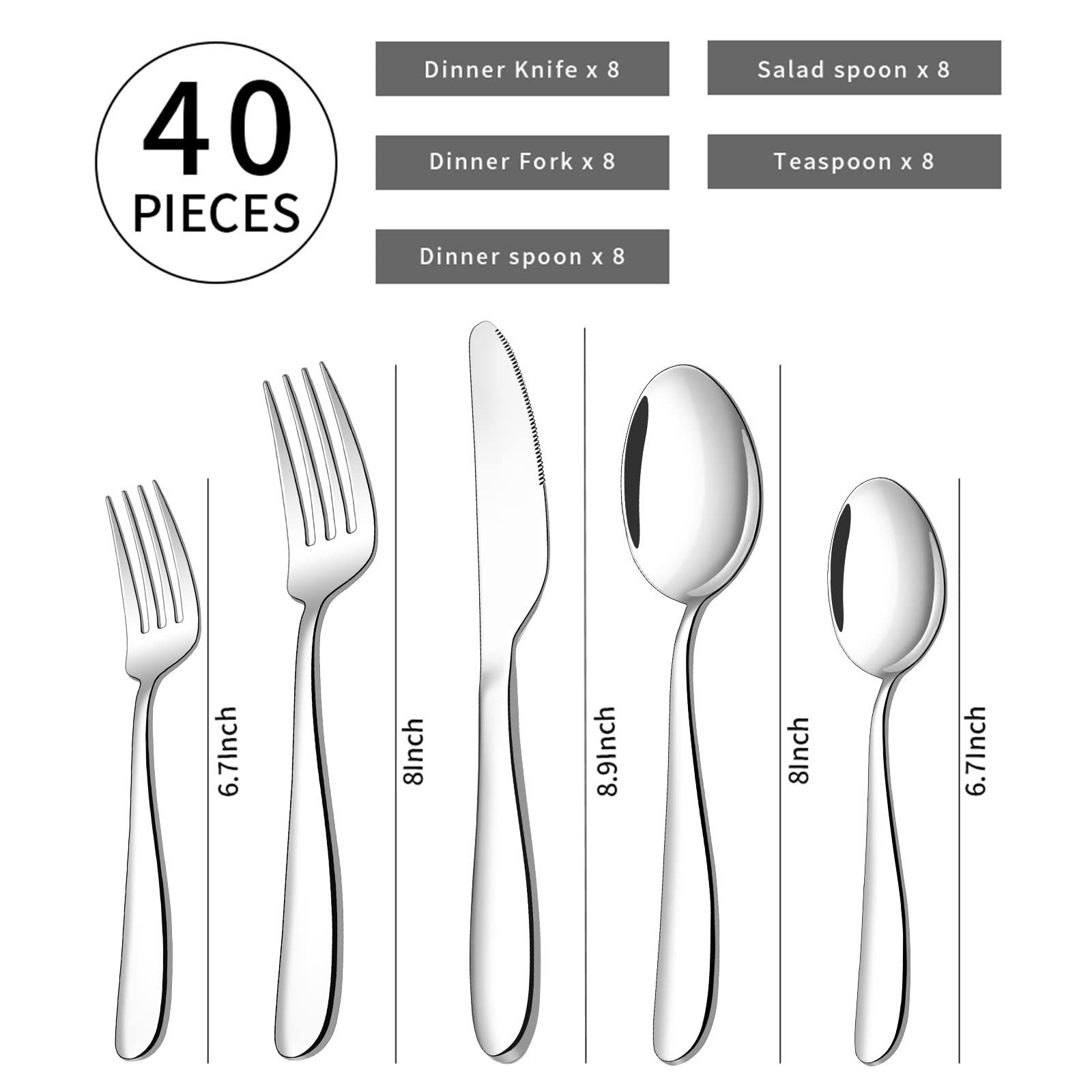 40 PIECES  
Dinner Knife x 8  
Dinner Fork x 8  
Dinner Spoon x 8  
Salad Spoon x 8  
Teaspoon x 8  

6.7Inch  
8Inch  
8.9Inch  
8Inch  
6.7Inch