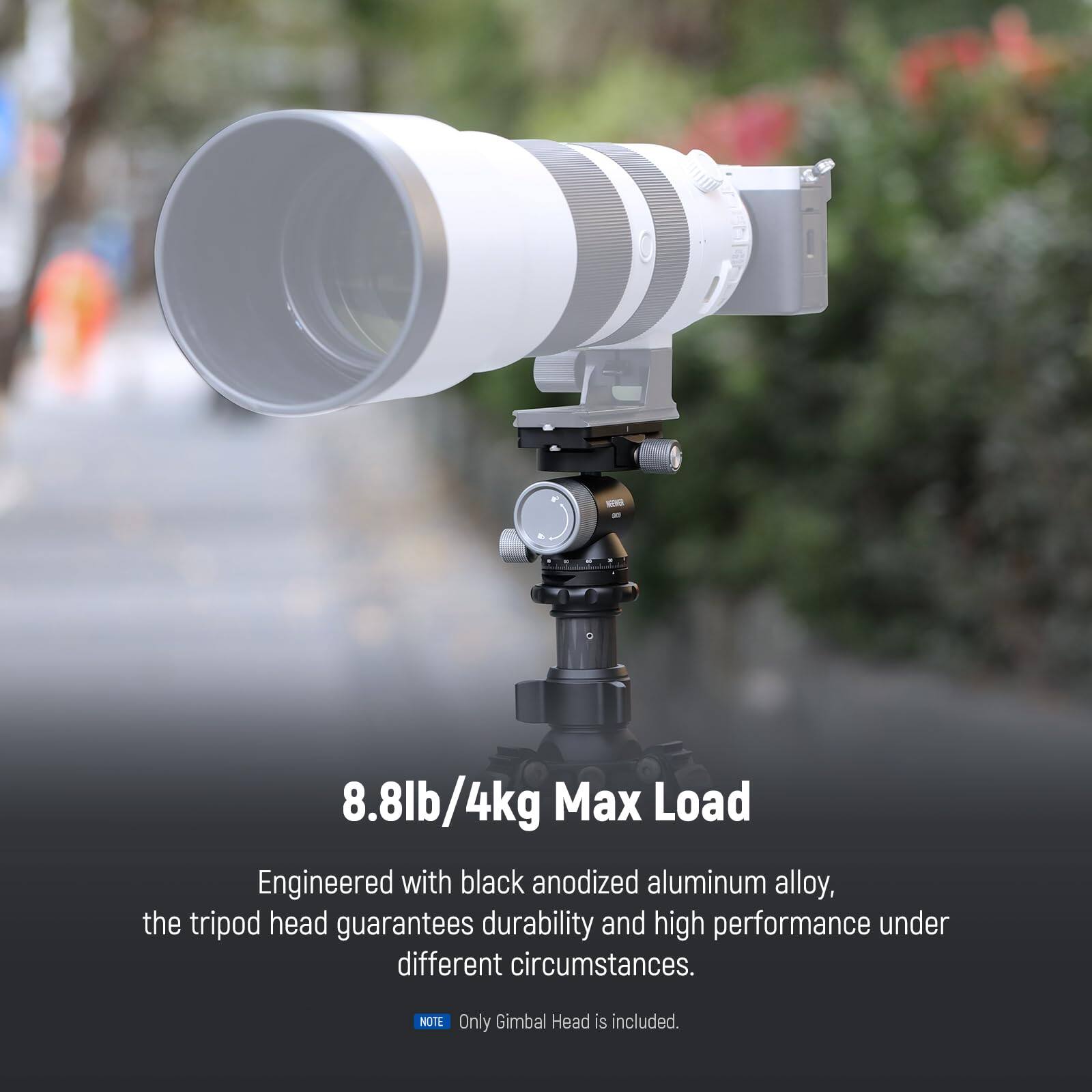 8.8lb/4kg Max Load

Engineered with black anodized aluminum alloy, the tripod head guarantees durability and high performance under different circumstances.

NOTE: Only Gimbal Head is included.