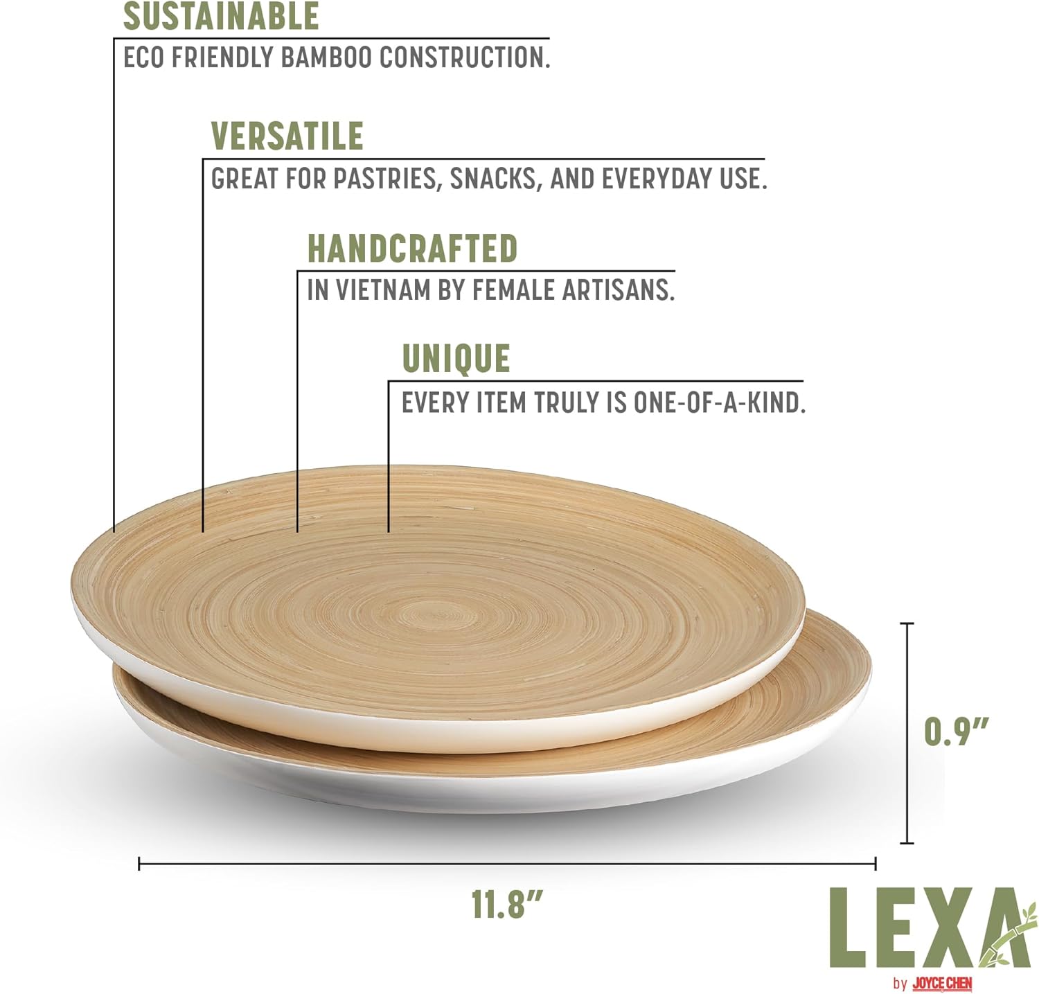 SUSTAINABLE  
ECO FRIENDLY BAMBOO CONSTRUCTION.  

VERSATILE  
GREAT FOR PASTRIES, SNACKS, AND EVERYDAY USE.  

HANDCRAFTED  
IN VIETNAM BY FEMALE ARTISANS.  

UNIQUE  
EVERY ITEM TRULY IS ONE-OF-A-KIND.  

0.9"  
11.8"  

LEXA by JOYCE CHEN