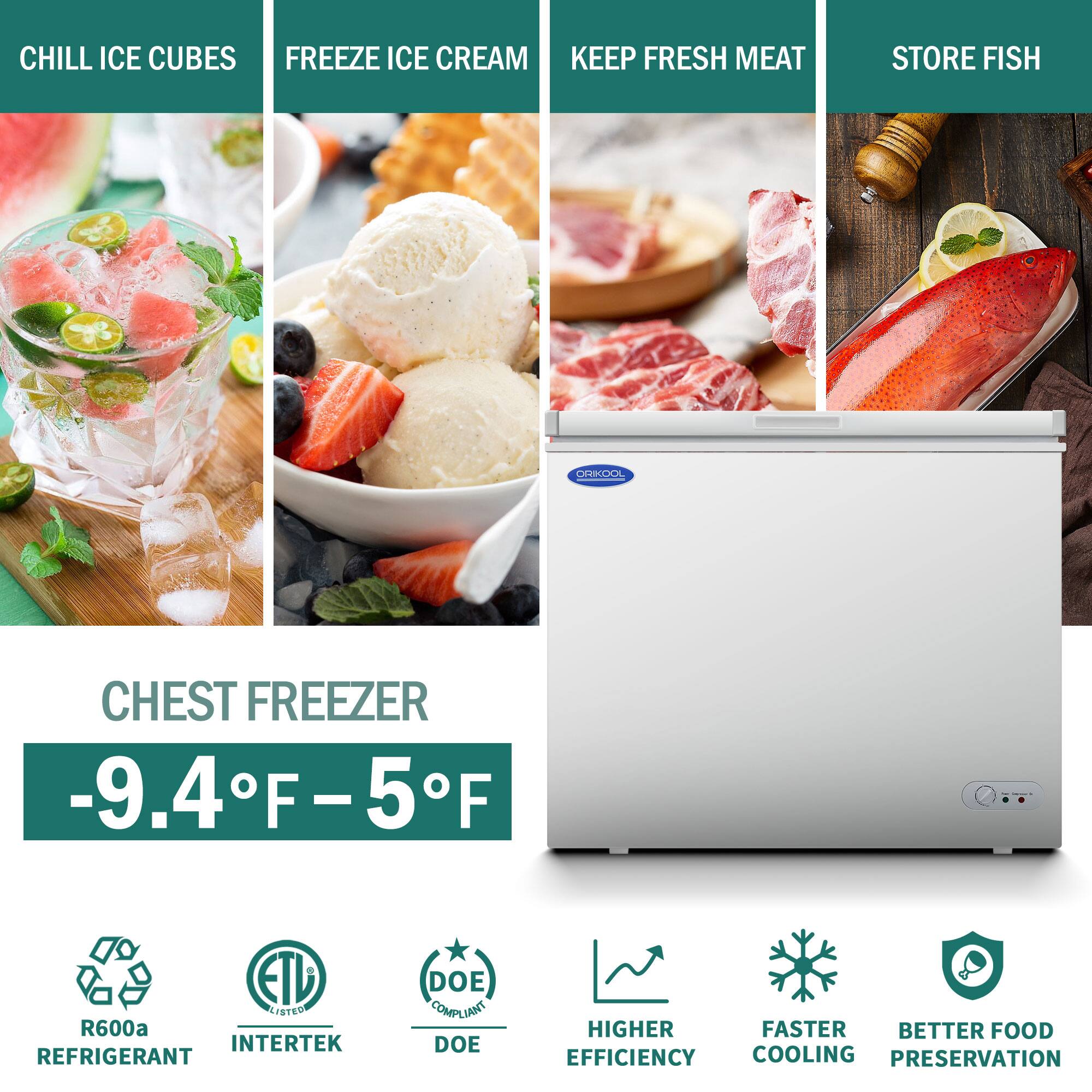 CHILL ICE CUBES  
FREEZE ICE CREAM  
KEEP FRESH MEAT  
STORE FISH  

CHEST FREEZER  
-9.4°F – 5°F  

R600a REFRIGERANT  
ETL LISTED  
DOE COMPLIANT  

HIGHER EFFICIENCY  
FASTER COOLING  
BETTER FOOD PRESERVATION