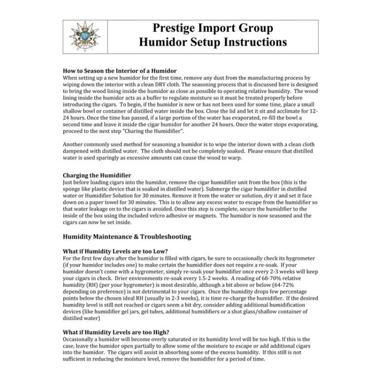 **Prestige Import Group  
Humidor Setup Instructions**

---

**How to Season the Interior of a Humidor**

When setting up a new humidor for the first time, remove any dust from the manufacturing process by wiping down the interior with a clean DRY cloth. The seasoning process that is discussed here is designed to bring the wood lining inside the humidor as close as possible to operating relative humidity. The wood lining inside the humidor acts as a buffer to regulate moisture so it must be treated properly before introducing the cigars. To begin, if the humidor is new or has not been used for some time, place a small shallow bowl or container of distilled water inside the humidor and close the lid. Let it sit and acclimate for 12-24 hours. Once the time has passed, if a large portion of the water has evaporated, re-fill the bowl a second time and leave it inside the cigar humidor for another 24 hours. Once the water stops evaporating, proceed to the next step.

Another commonly used method for seasoning a humidor is "Charging the Humidifier." Dampen a cloth with distilled water. The cloth should not be completely soaked. Please ensure that distilled water is used sparingly as