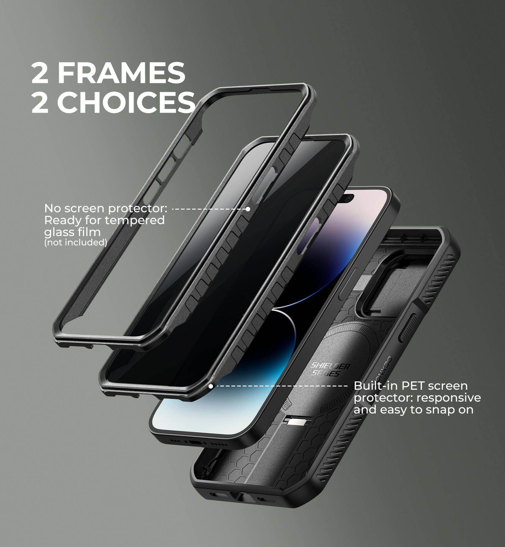 2 FRAMES  
2 CHOICES

No screen protector: Ready for tempered glass film (not included)

Built-in PET screen protector: responsive and easy to snap on