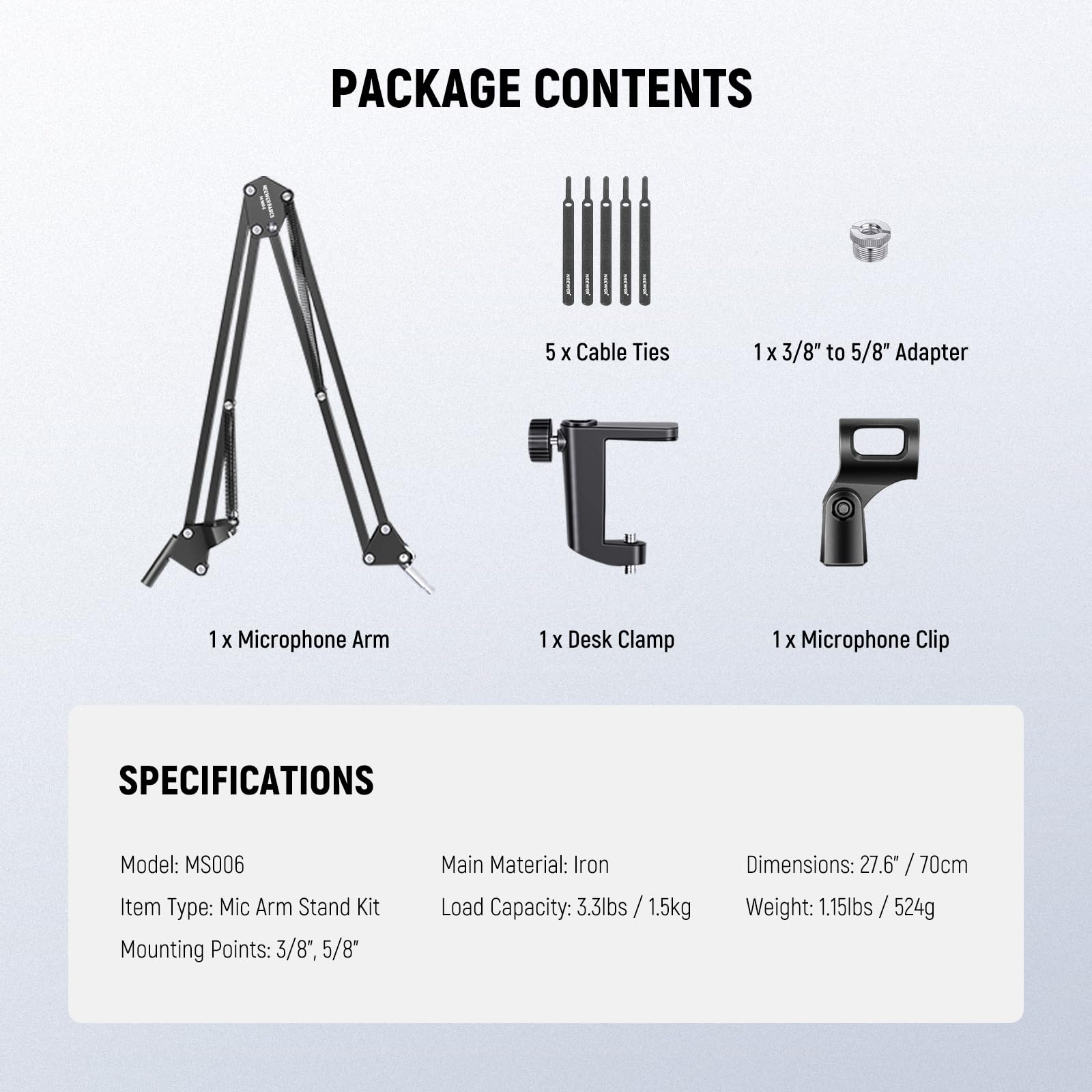 PACKAGE CONTENTS  
- 5 x Cable Ties  
- 1 x 3/8" to 5/8" Adapter  
- 1 x Microphone Arm  
- 1 x Desk Clamp  
- 1 x Microphone Clip  

SPECIFICATIONS  
- Model: MS006  
- Item Type: Mic Arm Stand Kit  
- Mounting Points: 3/8", 5/8"  
- Main Material: Iron  
- Dimensions: 27.6" / 70cm  
- Load Capacity: 3.3lbs / 1.5kg  
- Weight: 1.15lbs / 524g