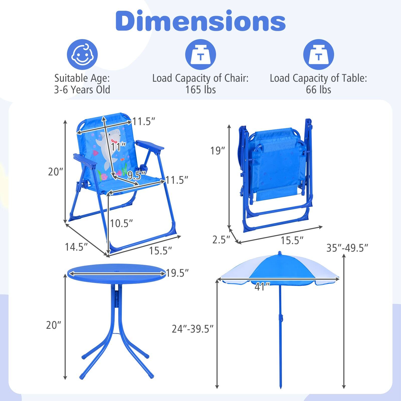 Dimensions  
Suitable Age: 3-6 Years Old  
Load Capacity of Chair: 165 lbs  
Load Capacity of Table: 66 lbs  

Chair:  
- Height: 20"  
- Width: 11.5"  
- Depth: 11"  
- Seat Height: 9.5"  
- Armrest Height: 11.5"  
- Seat Depth: 14.5"  
- Back Height: 10.5"  
- Base Width: 15.5"  

Table:  
- Height: 20"  
- Diameter: 19.5"  
- Adjustable Height: 24"-39.5"  

Umbrella:  
- Height: 35"-49.5"  
- Diameter: 41"  
- Base Diameter: 15.5"  
- Base Height: 2.5"