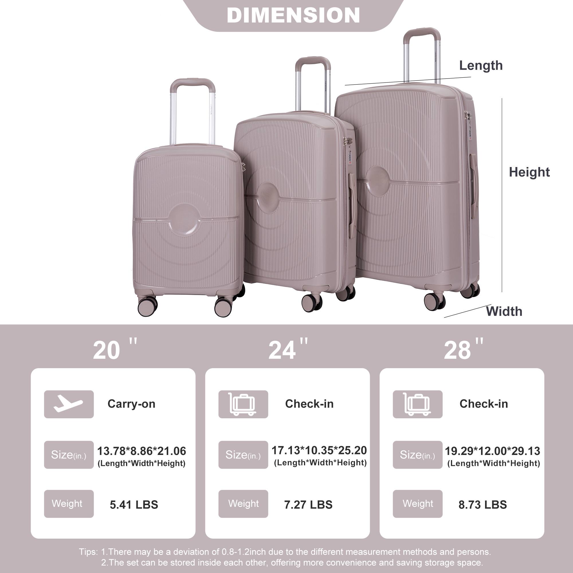 **DIMENSION**

- **Length**
- **Height**
- **Width**

---

**20" Carry-on**

- Size (in.): 13.78" x 8.86" x 21.06" (Length x Width x Height)
- Weight: 5.41 LBS

---

**24" Check-in**

- Size (in.): 17.13" x 10.35" x 25.20" (Length x Width x Height)
- Weight: 7.27 LBS

---

**28" Check-in**

- Size (in.): 19.29" x 12.00" x 29.13" (Length x Width x Height)
- Weight: 8.73 LBS

---

**Tips:**

1. There may be a deviation of 0.8-1.2 inch due to the different measurement methods and persons.
2. The set can be stored inside each other, offering more convenience and saving storage space.
