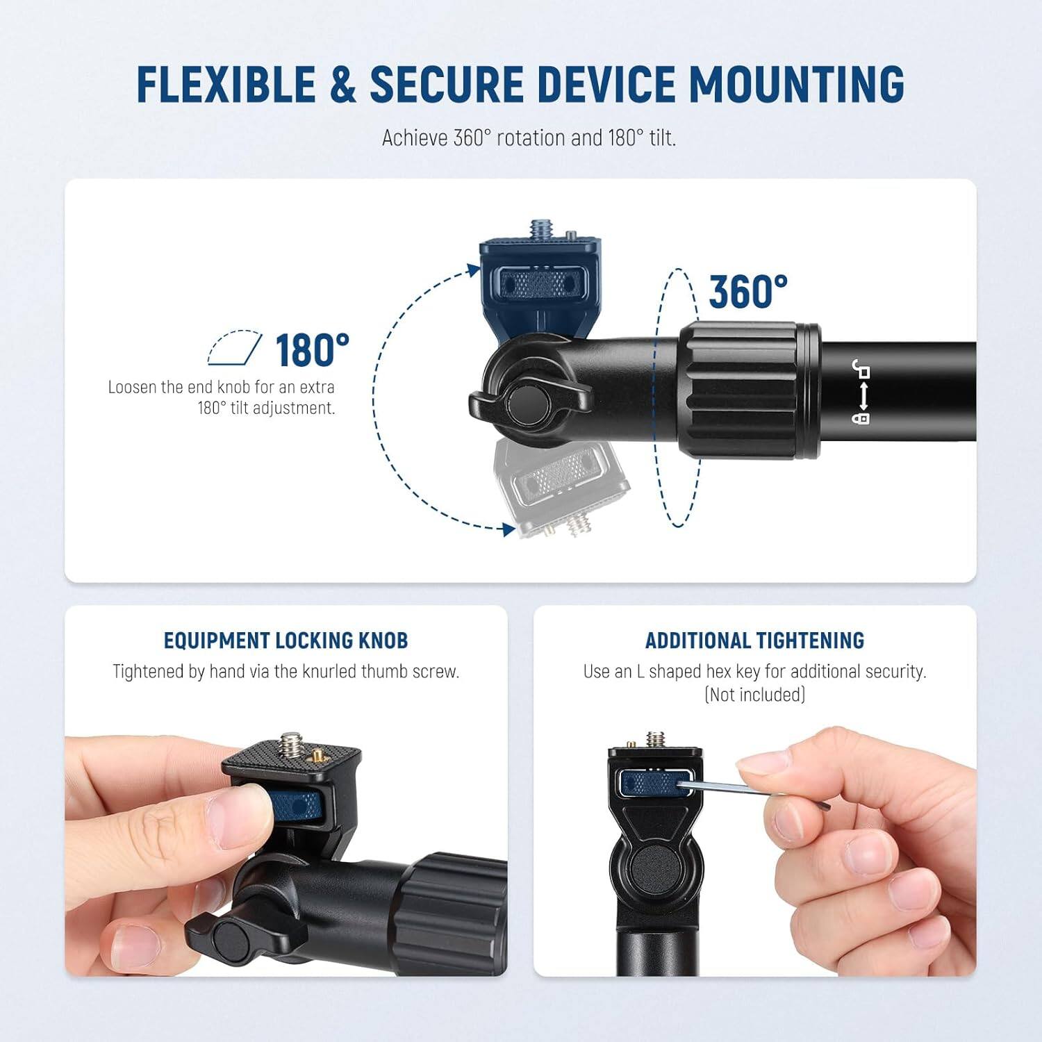 **FLEXIBLE & SECURE DEVICE MOUNTING**

Achieve 360° rotation and 180° tilt.

- **180°**  
  Loosen the end knob for an extra 180° tilt adjustment.

- **360°**

**EQUIPMENT LOCKING KNOB**  
Tightened by hand via the knurled thumb screw.

**ADDITIONAL TIGHTENING**  
Use an L shaped hex key for additional security. (Not included)