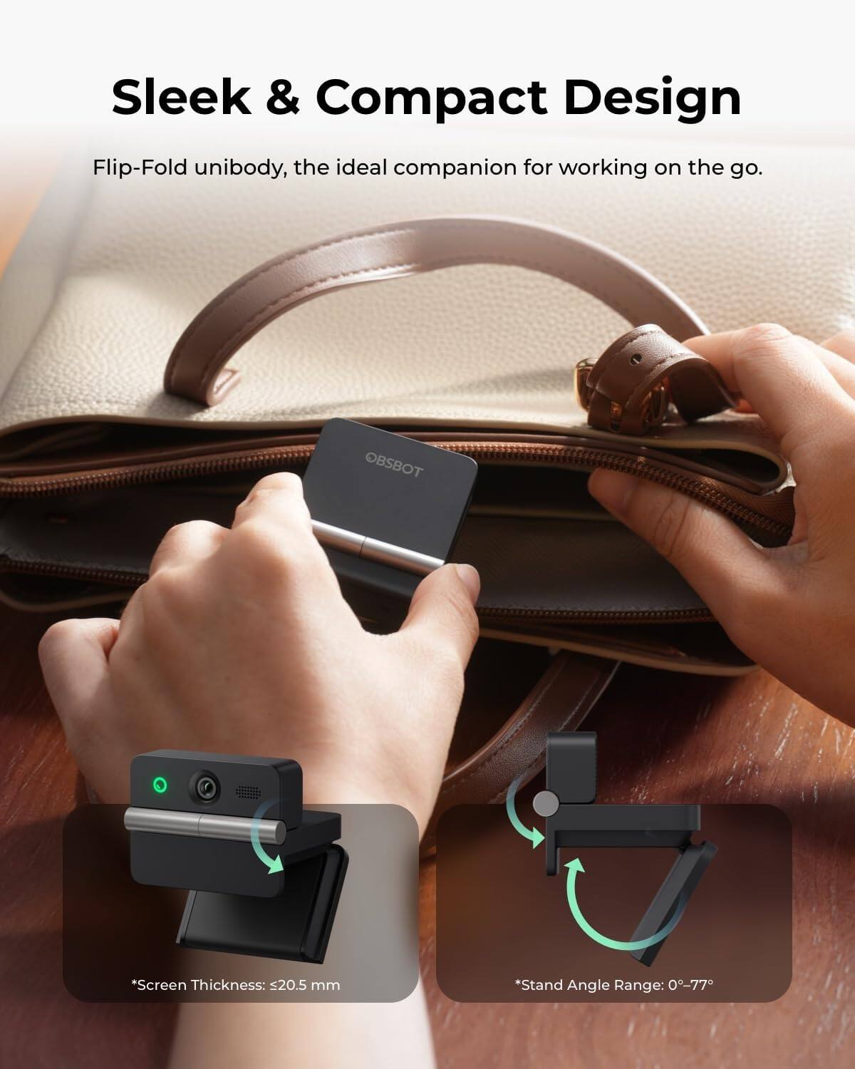 Sleek & Compact Design  
Flip-Fold unibody, the ideal companion for working on the go.

OBSBOT

*Screen Thickness: ≤20.5 mm  
*Stand Angle Range: 0°-77°
