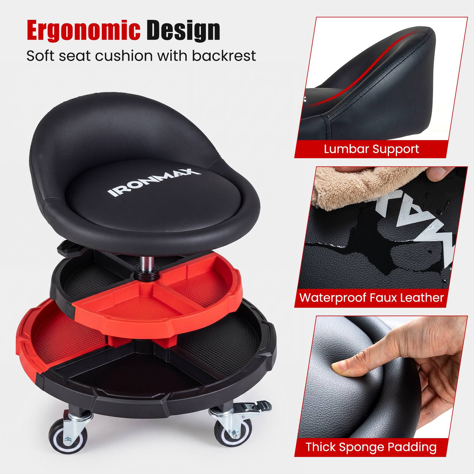Ergonomic Design Soft seat cushion with backrest  
IRONMAX  
Lumbar Support  
MAX  
Waterproof Faux Leather  
Thick Sponge Padding