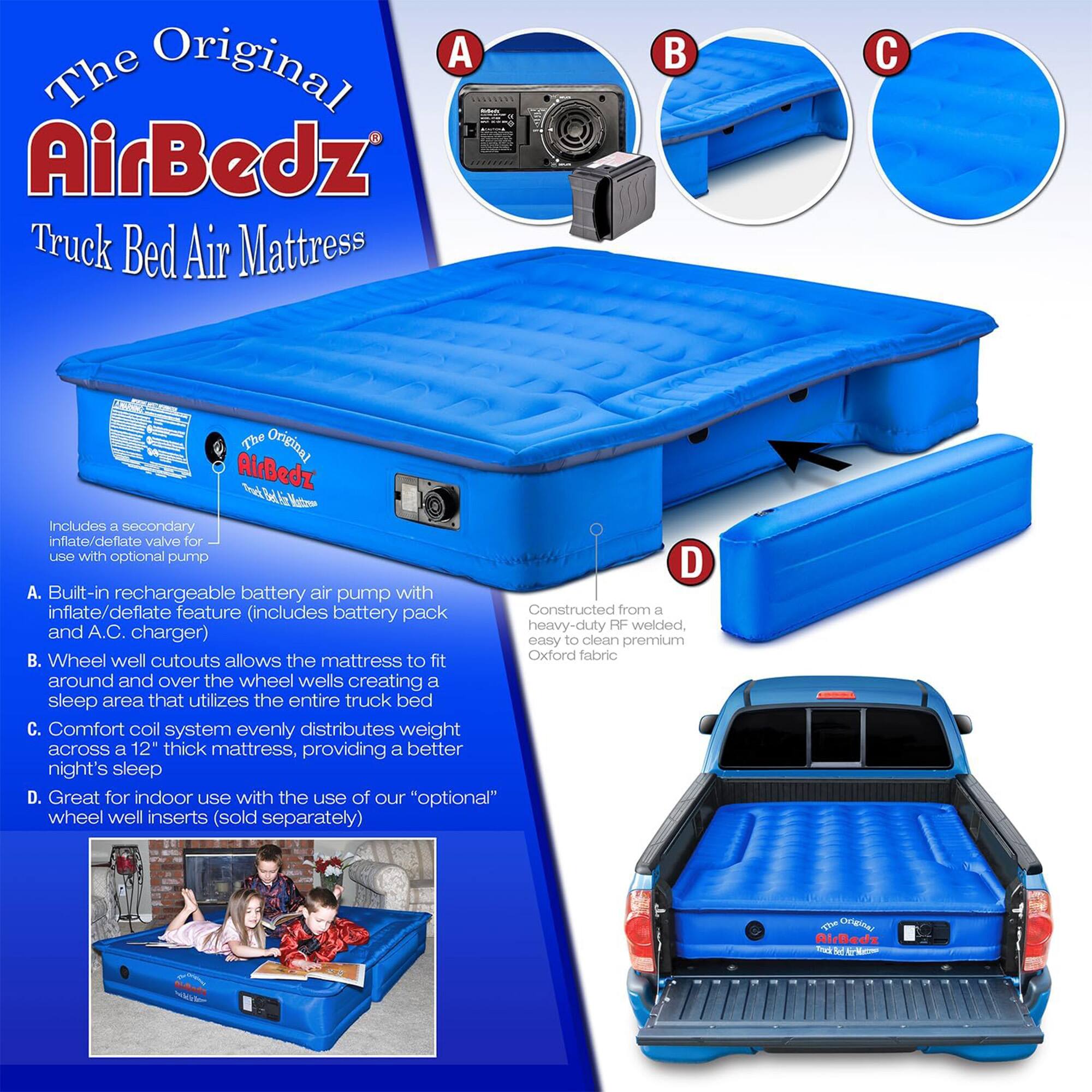 The Original AirBedz Truck Bed Air Mattress

A. Built-in rechargeable battery air pump with inflate/deflate feature (includes battery pack and A.C. charger)
B. Wheel well cutouts allows the mattress to fit around and over the wheel wells creating a sleep area that utilizes the entire truck bed
C. Comfort coil system evenly distributes weight across a 12" thick mattress, providing a better night's sleep
D. Great for indoor use with the use of our "optional" wheel well inserts (sold separately)

Includes a secondary inflate/deflate valve for use with optional pump

Constructed from a heavy-duty RF welded, easy to clean premium Oxford fabric