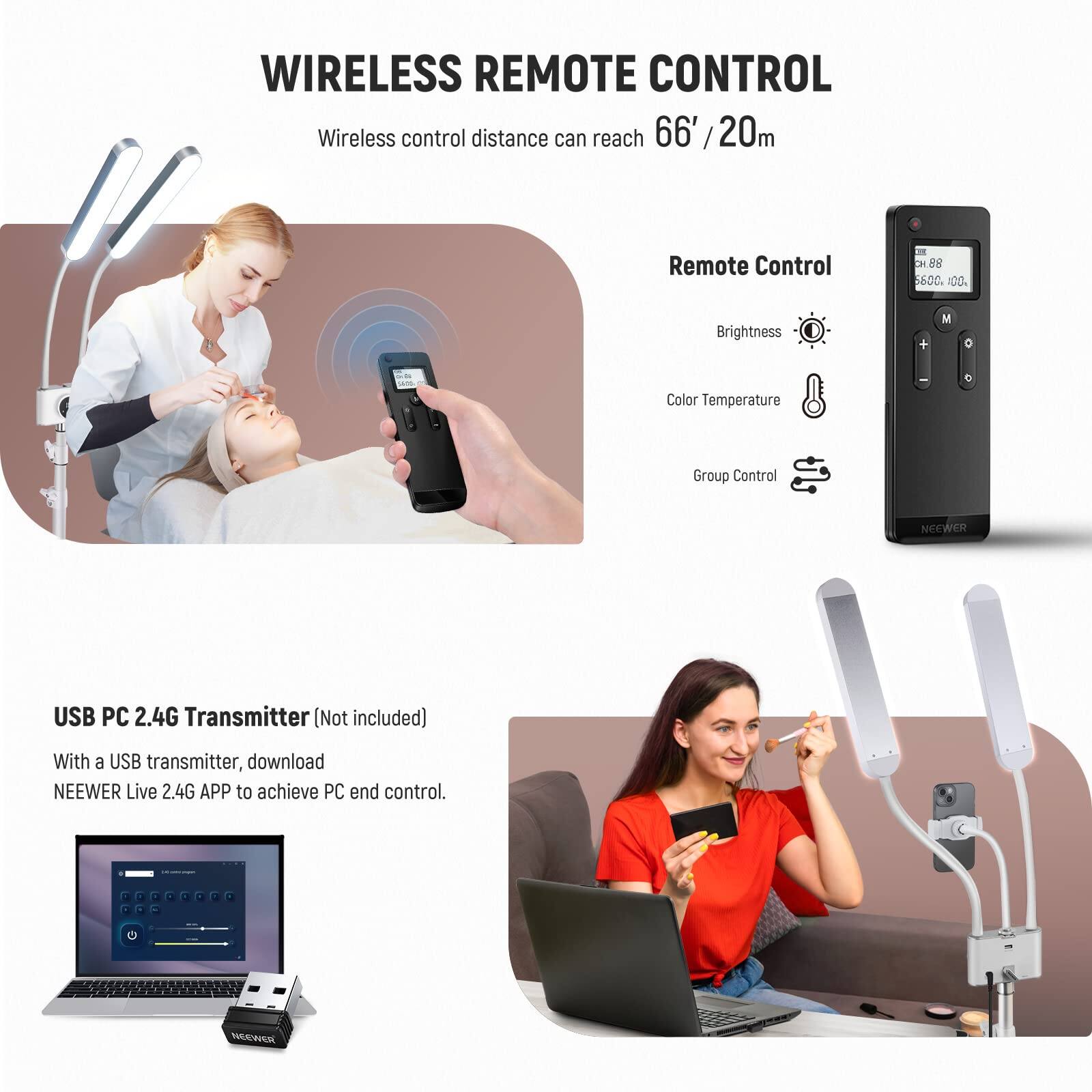 WIRELESS REMOTE CONTROL

Wireless control distance can reach 66' / 20m

Remote Control
- Brightness
- Color Temperature
- Group Control

USB PC 2.4G Transmitter (Not included)
With a USB transmitter, download NEEWER Live 2.4G APP to achieve PC end control.