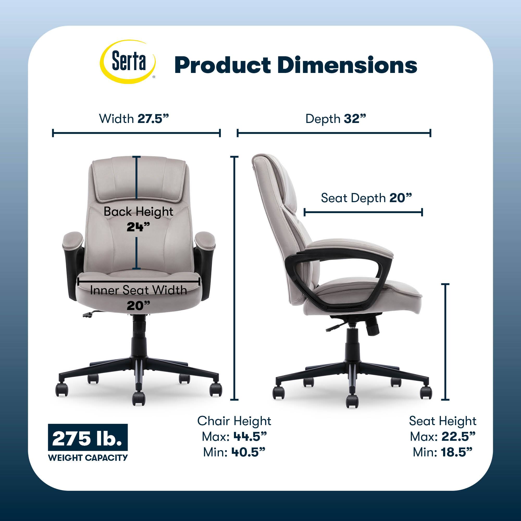Serta Product Dimensions:

* Width: 27.5"
* Depth: 32"
* Back Height: 24"
* Seat Depth: 20"
* Inner Seat Width: 20"
* Weight Capacity: 275 lb.
* Chair Height Max: 44.5"
* Chair Height Min: 40.5"
* Seat Height Max: 22.5"
* Seat Height Min: 18.5"