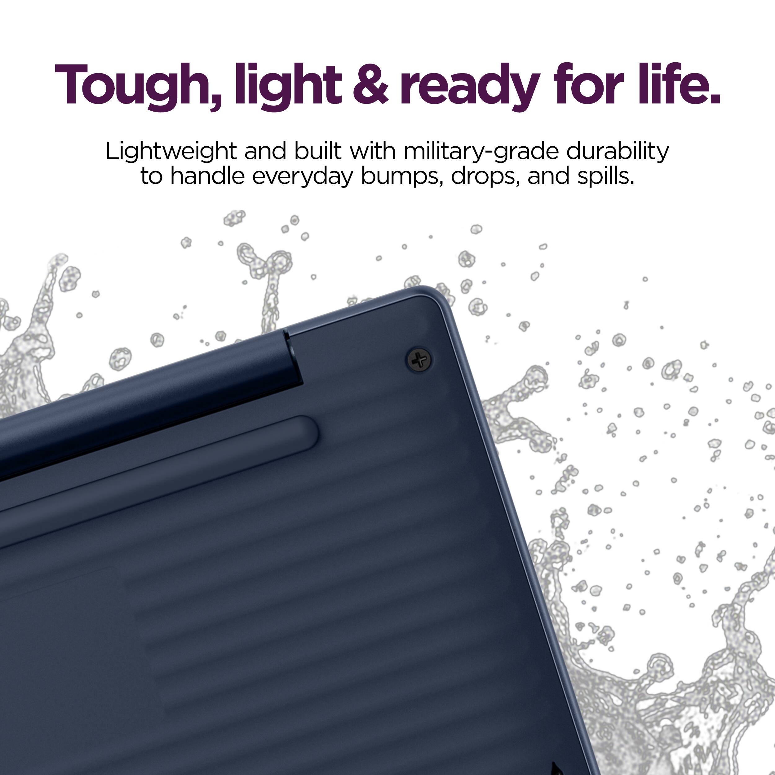 Tough, light & ready for life.  
Lightweight and built with military-grade durability to handle everyday bumps, drops, and spills.