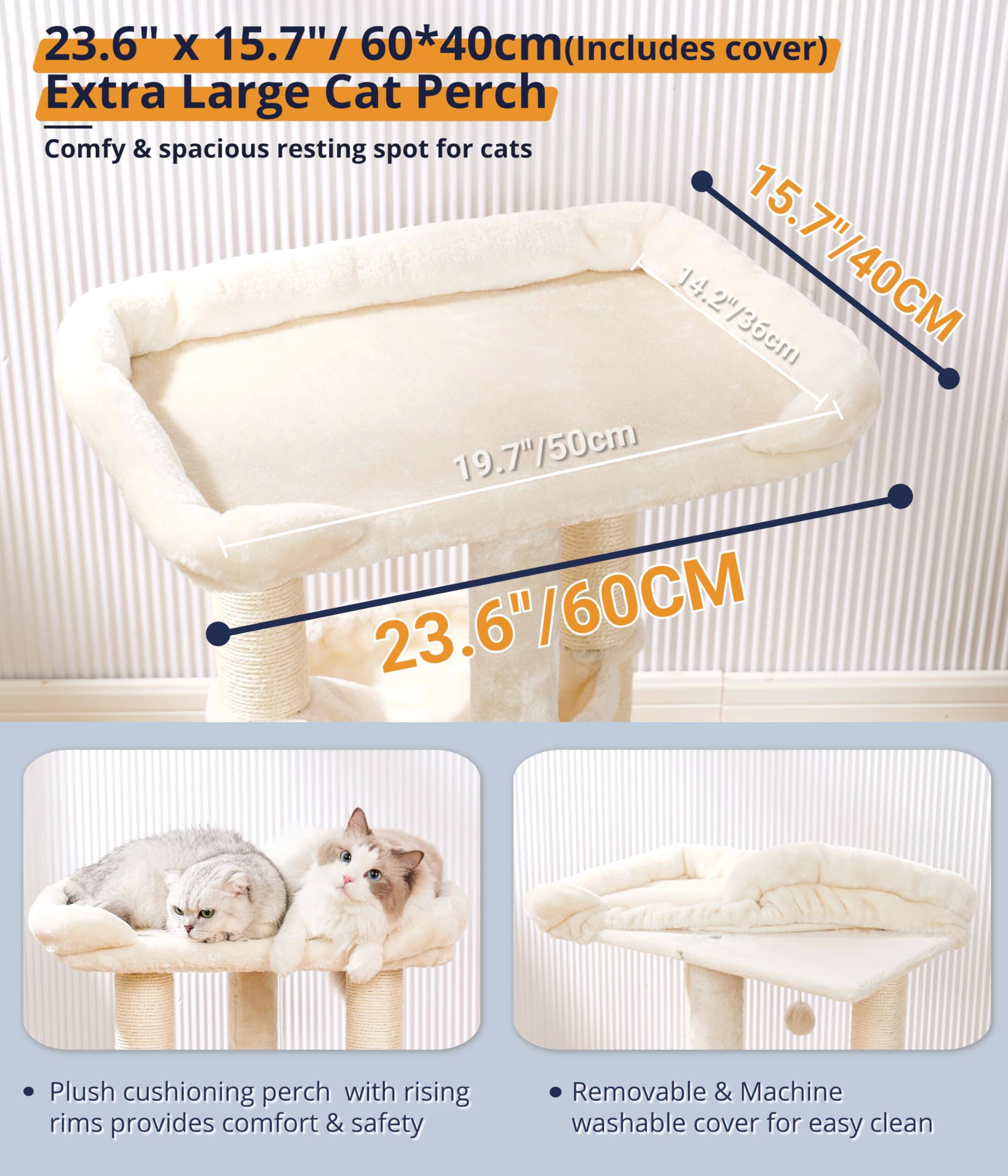 23.6" x 15.7" / 60*40cm (Includes cover)  
Extra Large Cat Perch  
Comfy & spacious resting spot for cats  

- Plush cushioning perch with rising rims provides comfort & safety  
- Removable & Machine washable cover for easy clean  

Dimensions:  
- 23.6"/60CM  
- 15.7"/40CM  
- 19.7"/50cm  
- 4.2"/36cm