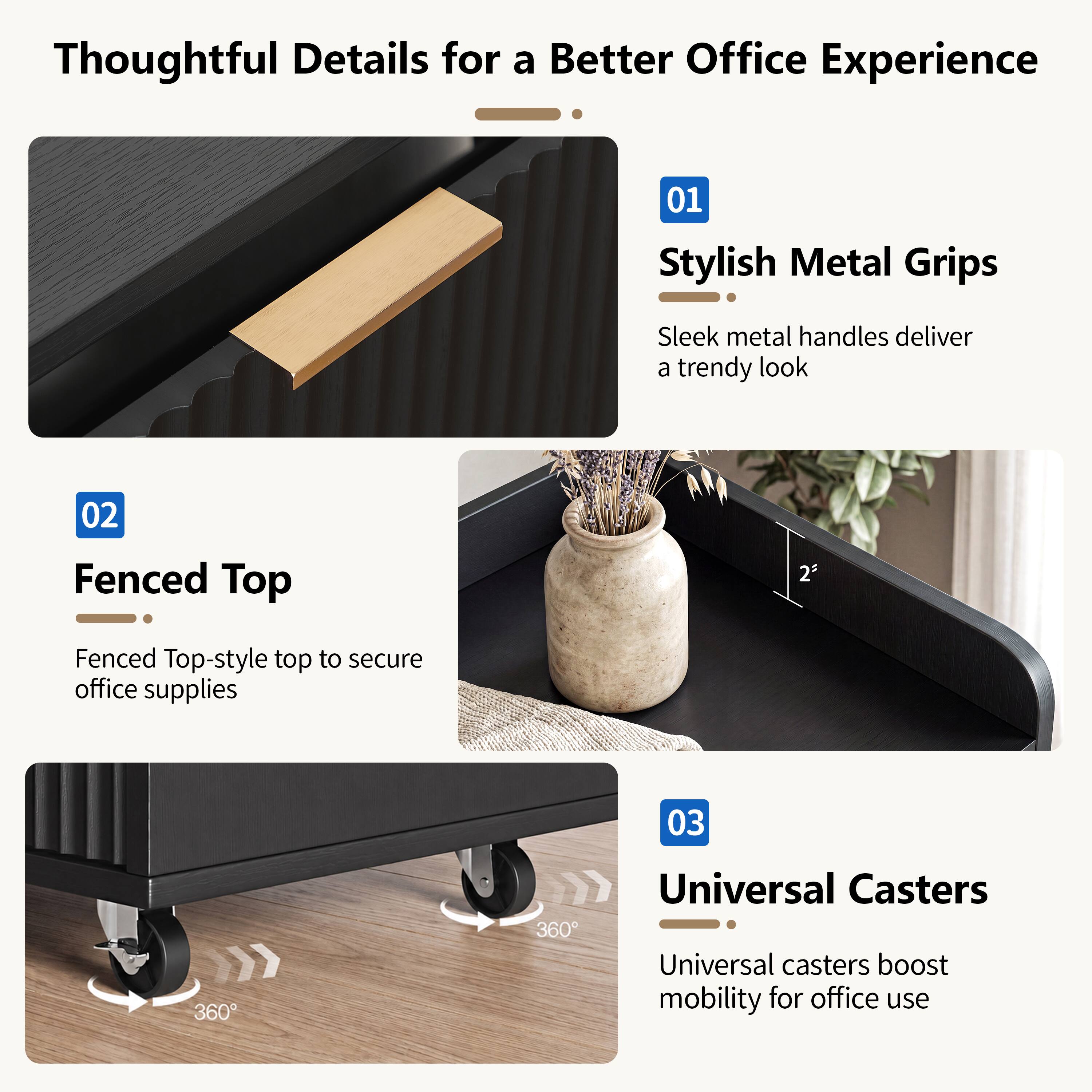 Thoughtful Details for a Better Office Experience

01 Stylish Metal Grips
Sleek metal handles deliver a trendy look

02 Fenced Top
Fenced Top-style top to secure office supplies

03 Universal Casters
Universal casters boost mobility for office use