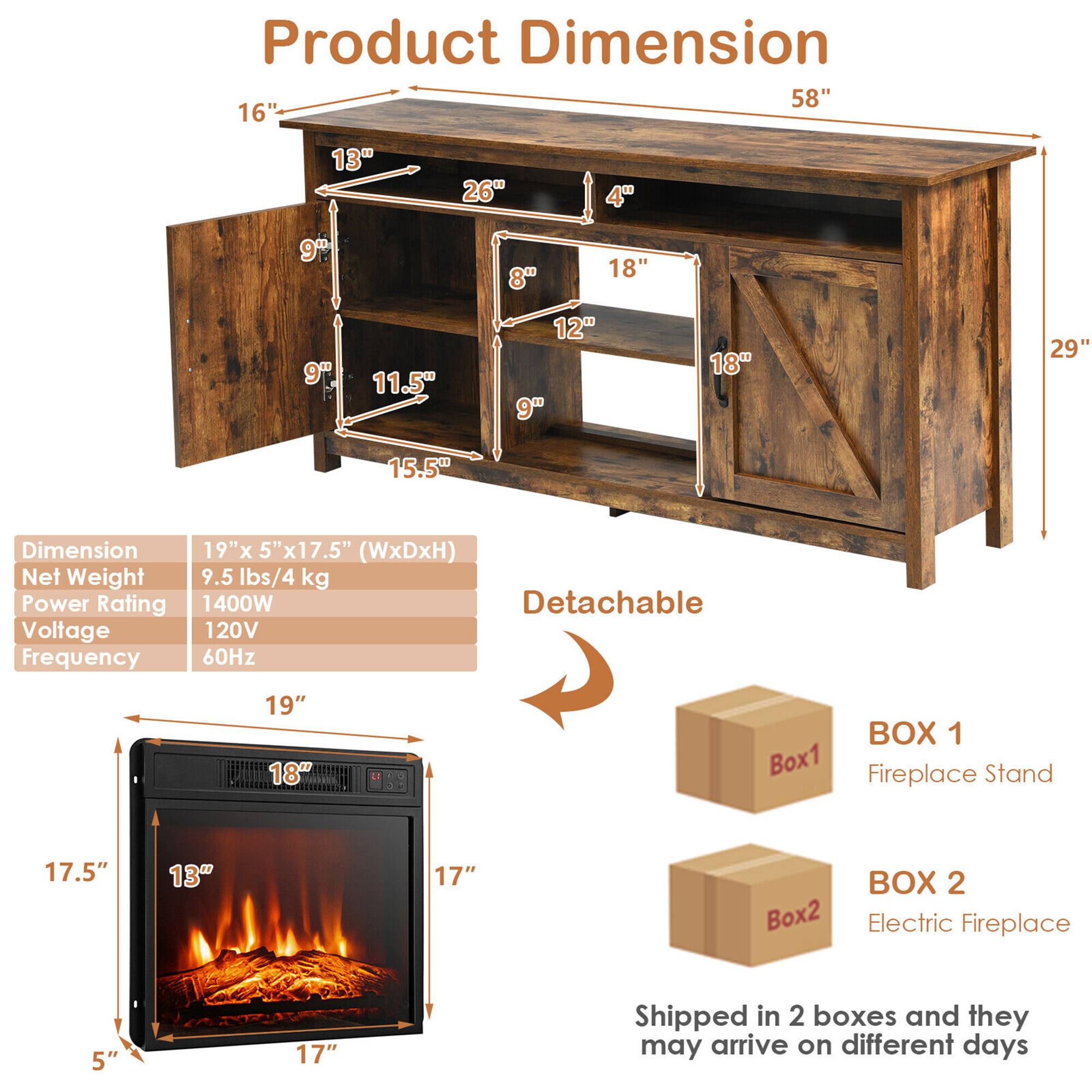 Product Dimension: 58", 16", 13", 26", 4", 9", 8", 18", 9", 11.5", 12", 9", 18", 29", 15.5"

Dimension: 19"x 5"x17.5" (WxDxH)

Net Weight: 9.5 lbs/4 kg

Power Rating: 1400W

Detachable

Voltage: 120V

Frequency: 60Hz

BOX 1: Box1 Fireplace Stand

BOX 2: Box2 Electric Fireplace

Shipped in 2 boxes and they may arrive on different days