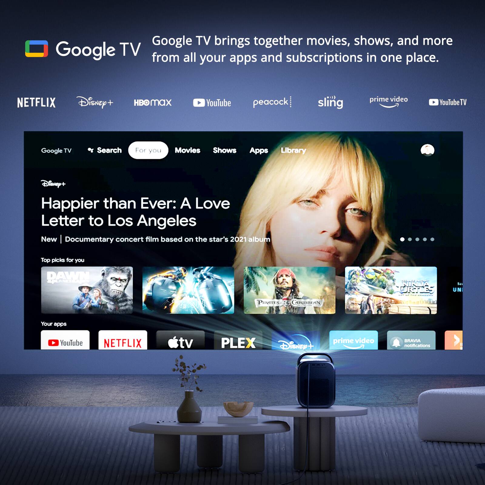 Google TV brings together movies, shows, and more from all your apps and subscriptions in one place.

NETFLIX Disney+ HBO MAX YouTube peacock sling prime video YouTube TV

Google TV Search For you Movies Shows Apps Library

Disney+ Happier than Ever: A Love Letter to Los Angeles New Documentary concert film based on the star's 2021 album

Top picks for you

DAWN AptoRt Puvrns AREBAN NINDA DICHLES -A - he UN

Your apps YouTube NETFLIX tv PLEX DiSnEr prime video BRAVIA notifications