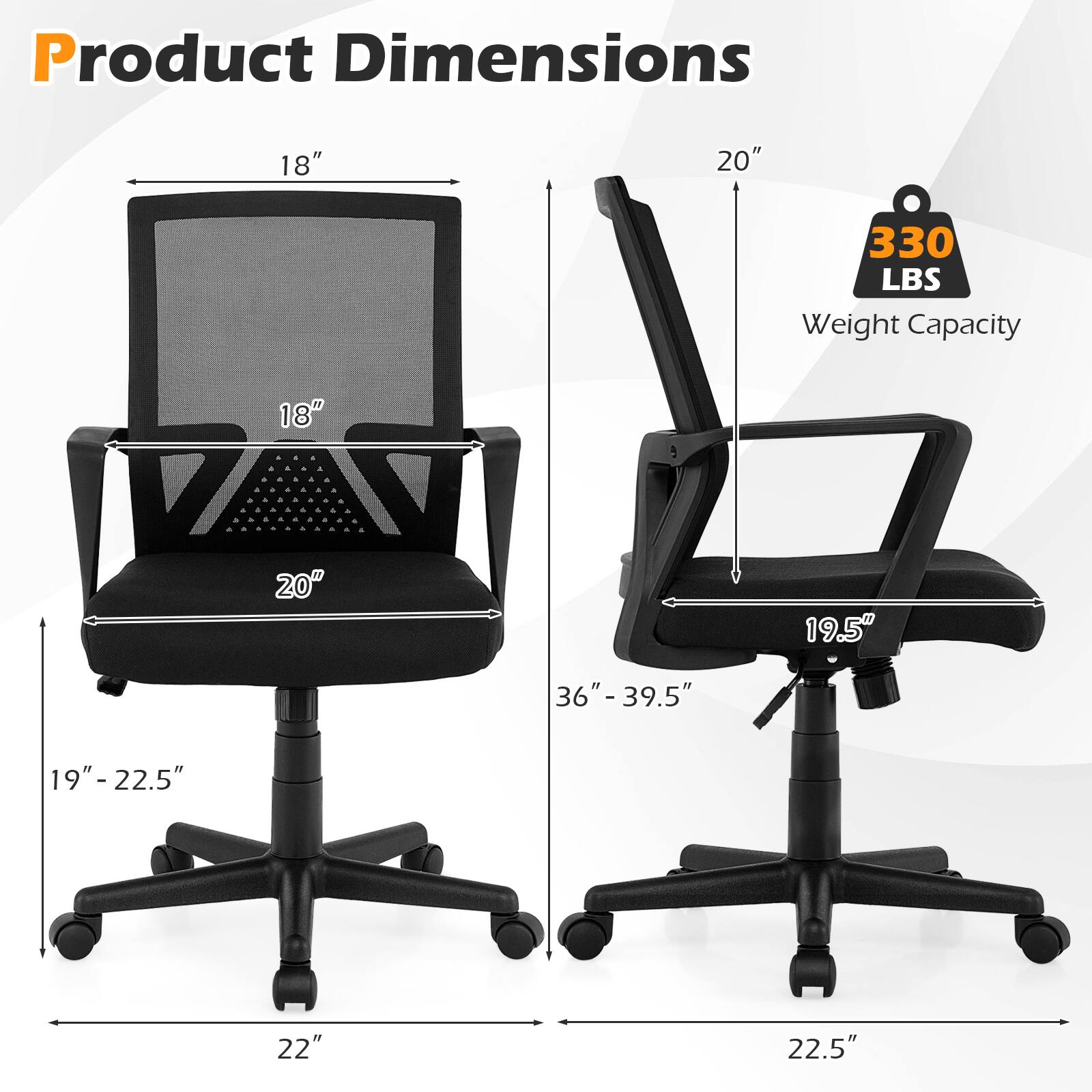 Product Dimensions
18"
20"
330 LBS Weight Capacity
18"
20"
19.5"
36" - 39.5"
19"-22.5"
22"
22.5"
