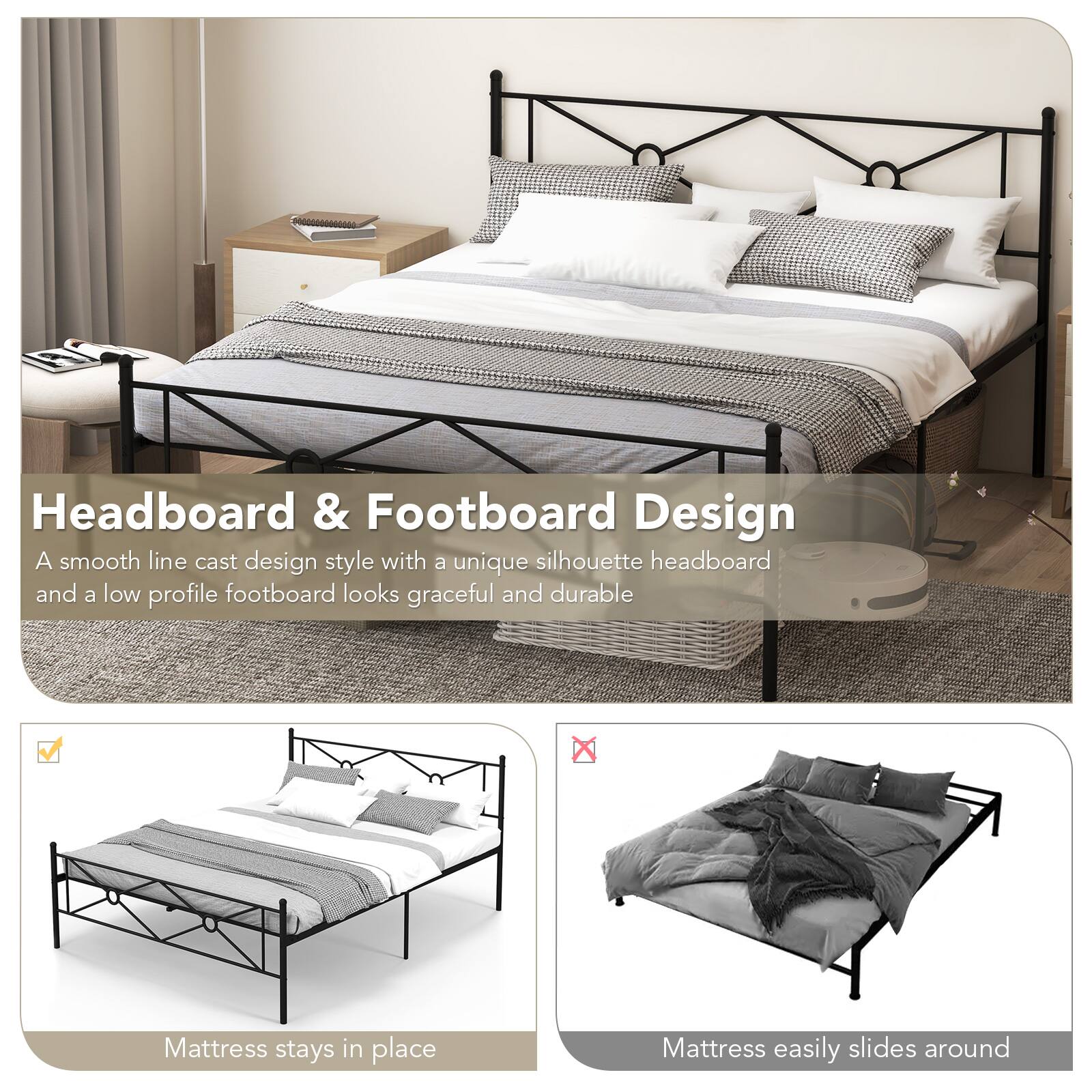 Headboard & Footboard Design
A smooth line cast design style with a unique silhouette headboard and a low profile footboard looks graceful and durable

Mattress stays in place
Mattress easily slides around
